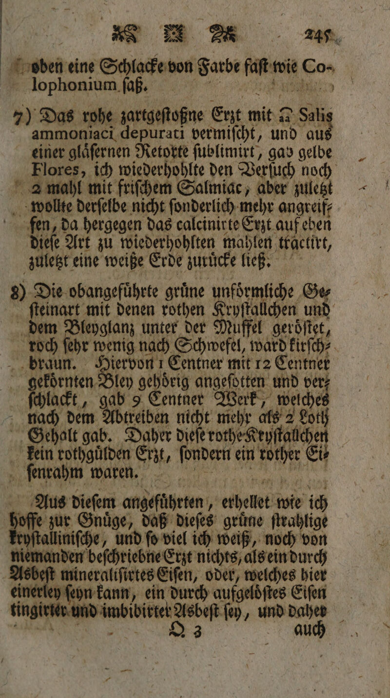 oben eine Schlacke don Suse 225 ed Co- | lophonium faß. 7) Das rohe zartgeſtoßne Erzt mit 2 Sali ammoniaci depurati vermiſcht, und aut einer gläfernen Retorte ſublimirt, gay gelbe Flores, ich wiederhohlte den Verſuch noch 2 mahl mit friſchem Salmiac, aber zuletzt wollte derſelbe nicht ſonderlich mehr angreif⸗ fen, da hergegen das calcinirte Erzt auf eben dieſe Art zu wiederhohlten mahlen tkactirt, zuletzt eine weiße Erde zurüͤcke ließ. 8) Die obangefuͤhrte grüne unfoͤrmliche 1 ſteinart mit denen rothen rpſtallchen und dem Bleyglanz unter der Muffel geroͤſtet, roch ſehr wenig nach SHE ward kirſch⸗ braun. Diervon ı Centner mit 12 Centner 0 n In ge oͤrig Ad und ver; chla At, Ir entnet Werk, welchet a 1800 dem Abtreiben nicht mehr als 2 Loth Gehalt gab. Daher dieſe rothe Keyſtalchen kein rothguͤlden Ert, lila ein 1 Er . 149005 waren. Aus dieſem angeführten, ae wie ich zur Gnuͤge, daß dieſes gruͤne ſtrahlige ryſtalliniſche, und fo viel ich weiß, noch von jemanden beſchriebne Erzt nichts, als ein durch Asbeſt mineraliſirtes Eiſen, oder, welches hier nerley ſeyn kann, ein durch aufgeloͤſtes Eiſen ing und b be e ſey, und 15 5 ie —
