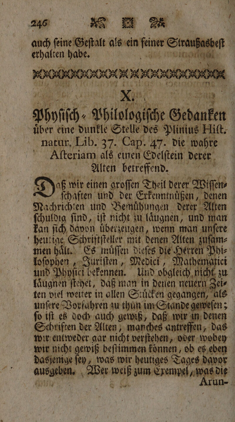 auch ſeine Geſtalt ale an feiner Straußasbest A van Rh * 898 4 ih Bhitolsgiiäe € Gedanken über eine dunkle Stelle des Plinius Hiſt. natur, Lib. 37. Cap. 47. die wahre Aſteriam als einen Edelſtein derer Alten betreffend. 1 8 Di wir einen groſſen Theil derer Wiſſen⸗ ſchaften und der Erkenntnuͤßen, „ denen Nachrichten und Bemuͤhungen derer A 10 ſchuldig ſind, iſt nicht zu laͤugnen, und kan ſich davon überzeugen, wenn man un fere heutige Schriftſteller mit denen Alten zin am⸗ men haͤll Es muͤſſen dieſes die Herren Pyi⸗ loſophen, Juriſten, Medici, Mathen 0 und Phyſici bekennen. Und obgleich, nich fäugnen ſtehet, daß man in denen neue n Zei⸗ ten viel weiter in allen Stuͤcken gegangen, unſere Vorfahren zu thun im Stande geweſen; 4 ſo iſt es doch auch gewiß, daß wir in denen Schriften der Alten, manches antreff en, „das wir entweder gar nicht verſtehen, oder wobey wir nicht gewiß beſtimmen konnen, ob es eben dasjenige ſey, was wir heutiges Tages davor