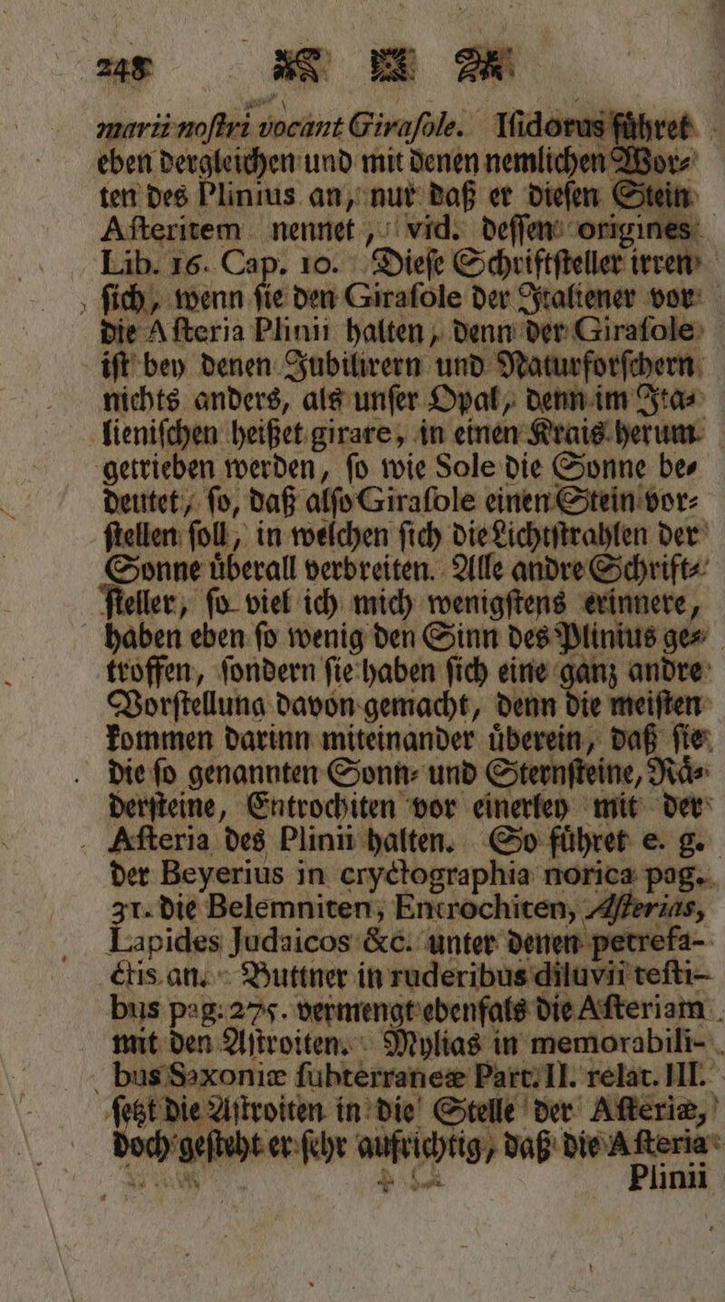 e . * marii noſtri vocant Girafole. Iſidorus fuͤhret ten des Plinius an, nur daß er dieſen Stein Aſteritem nennet, vid. deſſen origines die Afteria Plinii halten, denn der Giraſole iſt bey denen Jubilirern und Naturforſchern nichts anders, als unſer Opal, denn im Ita⸗ lieniſchen heißet girare, in einen Krais herum getrieben werden, ſo wie Sole die Sonne be⸗ deutet, ſo, daß alſo Giraſole einen Stein vor⸗ ſtellen fol, in welchen ſich die Lichtſtrahlen der Sonne uͤberall verbreiten. Alle andre Schrift⸗ ſteller, ſo viel ich mich wenigſtens erinnere, haben eben ſo wenig den Sinn des Plinius ge⸗ troffen, ſondern ſie haben ſich eine ganz andre Vorſtellung davon gemacht, denn die meiſten kommen darinn miteinander uͤberein, daß ſie die ſo genannten Sonn⸗ und Sternſteine, Naͤ⸗ derſteine, Entrochiten vor einerley mit der der Beyerius in cryctographia norica pag. 3. die Belemniten, Entrochiten, Alerids, Lapides Judaicos &amp;c. unter denen petrefa- ctis an. Buttner in ruderibus diluvii teſti- fest die Aſtroiten in die Stelle der Aſteriæ, doch geſteht er ſehr aufrichtig an