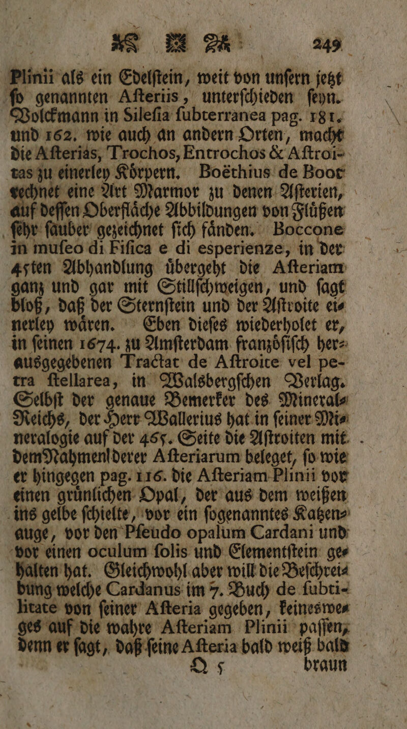 N n 24 Plinii als ein Edelſtein, weit von unſern jetzt ſo genannten Aſteriis, unterſchieden ſeyn. Volckmann in Silefia ſubterranea pag. 18 1. und 162. wie auch an andern Orten, macht die Aſterias, Trochos, Entrochos &amp; Aſtroi- tas zu einerley Körpern. Boethius de Boot echnet eine Art Marmor zu denen Aſterien, auf deſſen Oberflaͤche Abbildungen von Fluͤßen ſehr ſauber gezeichnet ſich faͤnden. Boccone in mufeo di Fiſica e di esperienze, in der Aten Abhandlung übergeht die Aſteriam ganz und gar mit Stillſchweigen, und ſagt bloß, daß der Sternſtein und der Aſtroite ei⸗ nerley waͤren. Eben dieſes wiederholet er, in ſeinen 1674. zu Amſterdam franzoͤſiſch her⸗ ausgegebenen Tractat de Aſtroite vel pe- tra ſtellarea, in Walsbergſchen Verlag. Selbſt der genaue Bemerker des Mineral⸗ Reichs, der Herr Wallerius hat in feiner Mi⸗ neralogie auf der 455. Seite die Aſtroiten mit dem Nahmenl derer Aſteriarum beleget, ſo wie er hingegen pag. 116. die Aſteriam Plinii vor einen gruͤnlichen Opal, der aus dem weißen ins gelbe ſchielte, vor ein ſogenanntes Katzen⸗ auge, vor den Pfeudo opalum Cardani und vor einen oculum ſolis und Elementſtein ge⸗ halten hat. Gleichwohl aber will die Beſchrei⸗ bung welche Cardanus im 7. Buch de fubti- litate von ſeiner Afteria gegeben, keineswe⸗ ges auf die wahre Afteriam Plinii paſſen, denn er ſagt, daß ſeine Aſteria bald weiß bald Q 5 braun
