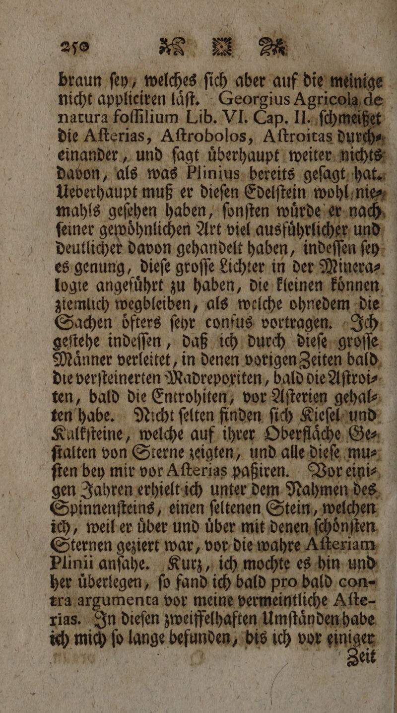 * ul \ Nun | 250 DE nicht applieiren laͤſt. Georgius Agrie davon, als was Plinius bereits geſagt hat. Ueberhaupt muß er dieſen Edelſtein wohl nie⸗ mahls geſehen haben, ſonſten wuͤrde er nach deutlicher davon gehandelt haben, inde e es genung, dieſe groſſe Lichter in der Minera⸗ logie angefuͤhrt zu haben, die kleinen koͤnnen ztlemlich wegbleiben als welche ohnedem die Sachen oͤfters ſeyr confus vortragen. geſtehe indeſſen, daß ich durch dieſe groſſe Maͤnner verleitet, i in denen vorigen Zeiten bald die verſteinerten Madreporiten, bald die Aſtroi⸗ ten, bald die Entrohiten, vor Aſterien gehal⸗ ſtalten von Sterne zeigten, und alle! ieſe mu⸗ gen Jahren erhielt ich unter dem Rahmen des Spinnenſteins, einen ſeltenen Stein, wi ich, weil er uͤber und uͤber mit denen Sternen geziert War, vor die wahre ! her überlegen, fo fand ich bald pro bald con- tra ar umenta vor meine vermeintliche Aſte⸗ rias. In dieſen zweifelhaften Umſtaͤnden habe 95 mich ſo lange 1 bis ie vor gini “ | |