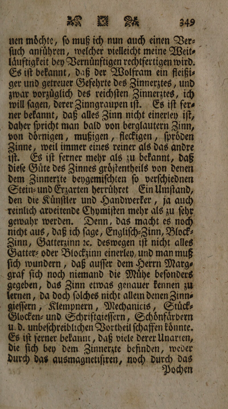 — e 4% nen moͤchte, ſo muß ich nun auch einen Ver⸗ ſuch anfuͤhren, welcher vielleicht meine Weit⸗ laͤuftigkeit bey Vernuͤnftigen rechtfertigen wird. Es iſt bekannt, daß der Wolfram ein fleißi⸗ ger und getreuer Gefehrte des Zinnerztes, und zwar vorzuͤglich des reichſten Zinnerztes, ich will ſagen, derer Zinngraupen iſt. Es iſt fer⸗ ner bekannt, daß alles Zinn nicht einerley iſt, daher ſpricht man bald von berglautern Zinn, von doͤrnigen, mußigen, fleckigen, ſproͤden Zinne, weil immer eines reiner als das andre iſt. Es iſt ferner mehr als zu bekannt, daß dieſe Guͤte des Zinnes groͤſtentheils von denen dem Zinnerzte beygemiſchten ſo verſchiednen Stein⸗ und Erzarten herruͤhret Ein Umſtand, den die Kuͤnſtler und Handwerker, ja auch reinlich arbeitende Chymiſten mehr als zu ſehr gewahr werden. Denn, das macht es noch nicht aus, daß ich ſage, Engliſch⸗Zinn, Block⸗ Zinn, Gatterzinn ꝛc. deswegen iſt nicht alles Gatter⸗ oder Blockzinn einerley, und man muß ſich wundern, daß auſſer dem Herrn Marg⸗ graf ſich noch niemand die Muͤhe beſonders gegeben, das Zinn etwas genauer kennen zu lernen, da doch ſolches nicht allein denen Zinn⸗ gieſſern, Klempnern, Mechanicis, Stuͤck⸗ Glocken⸗ und Schriftgieſſern, Schoͤnfaͤrbern u. d. unbeſchreiblichen Vortheil ſchaffen koͤnnte. Es iſt ferner bekannt, daß viele derer Unarten, die ſich bey dem Zinnerzte befinden, weder durch das ausmagnetiſtren, noch durch das