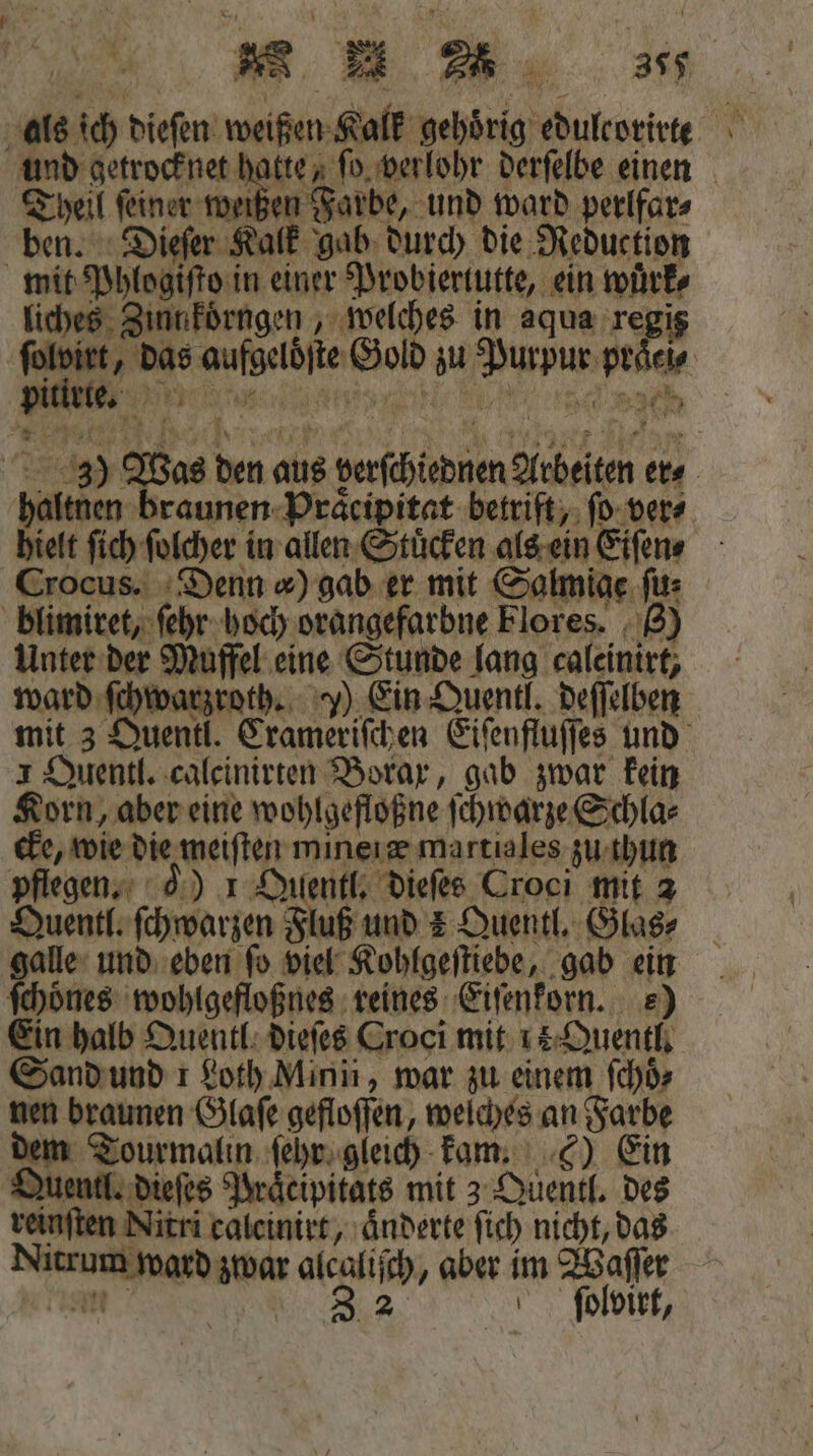 als ich dieſen weißen Kalk gehörig edulcorirte und getrocknet hatte, ſo verlohr derſelbe einen Theil feiner wer e ward perlfar⸗ ben. Dieſer Kalk gab durch die Reduction mit Phlogiſto in einer Probiertutte, ein wuͤrk⸗ liches Zinnkoͤrngen, welches in aqua regis ſolvirt, das aufgelöͤſte Gold zu Purpur praͤci⸗ ; *” 3) Was den aus verſchiednen Arbeiten ers haltnen braunen Praͤcipitat betriſt, ſo ver⸗ hielt ſich ſolcher in allen Stuͤcken als ein Eiſen⸗ Crocus. Denn ) gab er mit Salmiae ſu⸗ blimiret, ſehr hoch orangefarbne Flores. 8) Unter der Muffel eine Stunde lang caleinirt, ward ſchwarzroth. ) Ein Quentl. deſſelben mit 3 Quentl. Crameriſchen Eiſenfluſſes und 1 Quentl. calcinirten Borax, gab zwar kein Korn, aber eine wohlgefloßne ſchwarze Schla⸗ cke, wie die meiſten miner æ martiales zu thun pflegen. ) 1 Qilentl. dieſes Croci mit 2 Quentl. ſchwarzen Fluß und 4 Quentl. Glas⸗ galle und eben ſo viel Kohlgeſtiebe, gab ein ſchoͤnes wohlgefloßnes reines Eiſenkorn. e) Ein halb Quentl dieſes Groci mit 15 Quentl. Sand und 1 Loth Mini, war zu einem ſchoͤ⸗ nen braunen Glaſe gefloſſen, welches an Farbe dem Tourmalin ſehr gleich kam. 6) Ein Quentl. dieſes Praͤcipitats mit 3 Quentl. des reinſten Nitri caleinirt, aͤnderte ſich nicht, das Nitrum ward zwar alcaliſch, aber im Waſſer