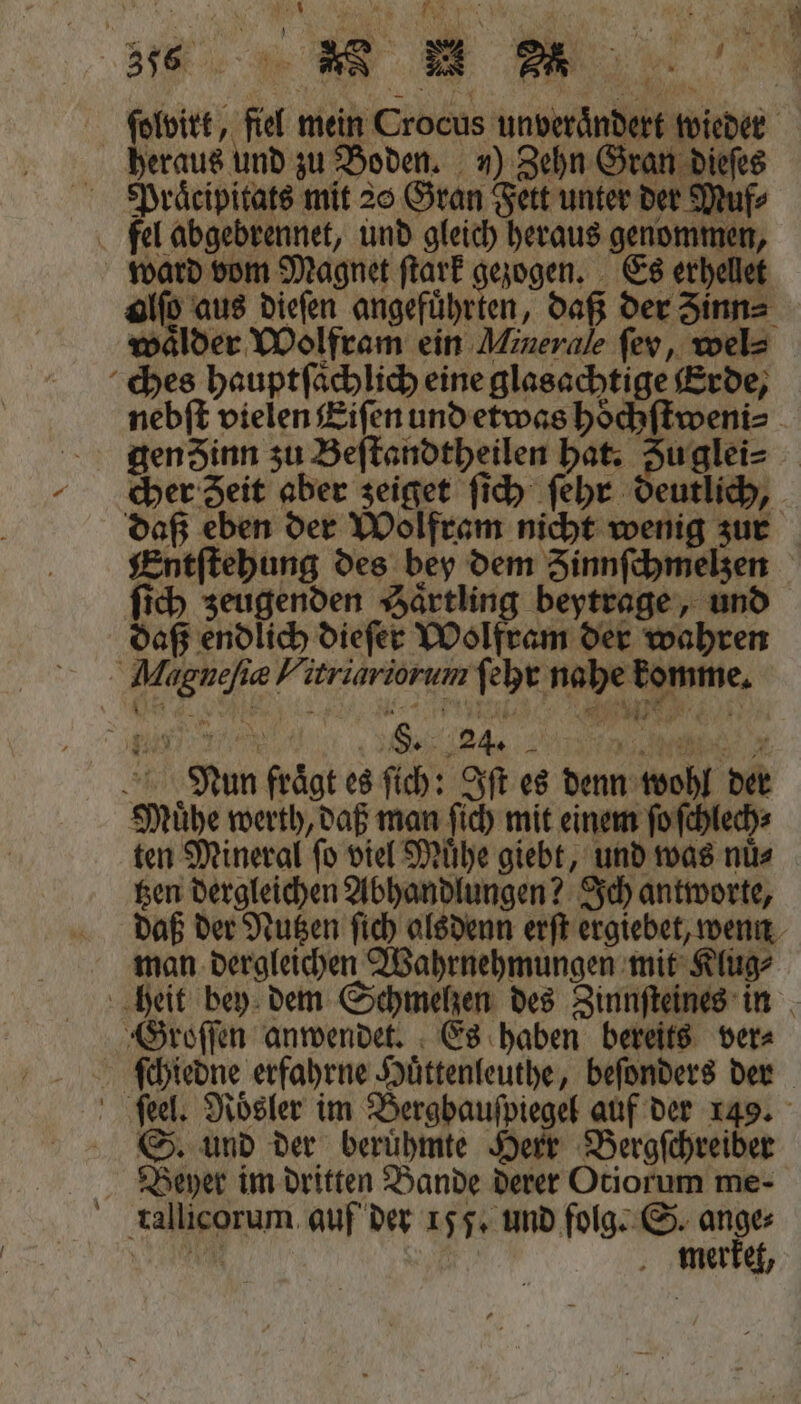 heraus und zu Boden. „) Zehn Gran diet Praͤcipitats mit 20 Gran Fett unter der Muf⸗ fel abgebrennet, und gleich heraus genommen, ward vom Magnet ſtark gezogen. Es erhellet alſo aus dieſen angeführten, daß der Zinn⸗ wälder Wolfram ein Minerale fev, wel⸗ ches hauptſaͤch lich eine glasachtige Erde, Entſtehung des bey dem Zinnſchmelzen ſich zeugenden Saͤrtling beytrage, und daß endlich dieſer Wolfram der wahren Magneſiæ Hirriariorum ſehr nahe komme. 2 En et S. 24. 2 a Nun fraͤgt es ſich: Iſt es denn wohl der Muͤhe werth, daß man ſich mit einem ſo ſchlech⸗ ten Mineral ſo viel Muͤhe giebt, und was nuͤ⸗ tzen dergleichen Abhandlungen? Ich antworte, u * 2 1 4 man dergleichen Wahrnehmungen mit Klug⸗ Groſſen anwendet. Es haben bereits ver⸗ S. und der beruͤhmte Herr Bergſchreiber Beyer im dritten Bande derer Otiorum me- tallicorum auf der 155. und folg. S. ange Ba. merket,