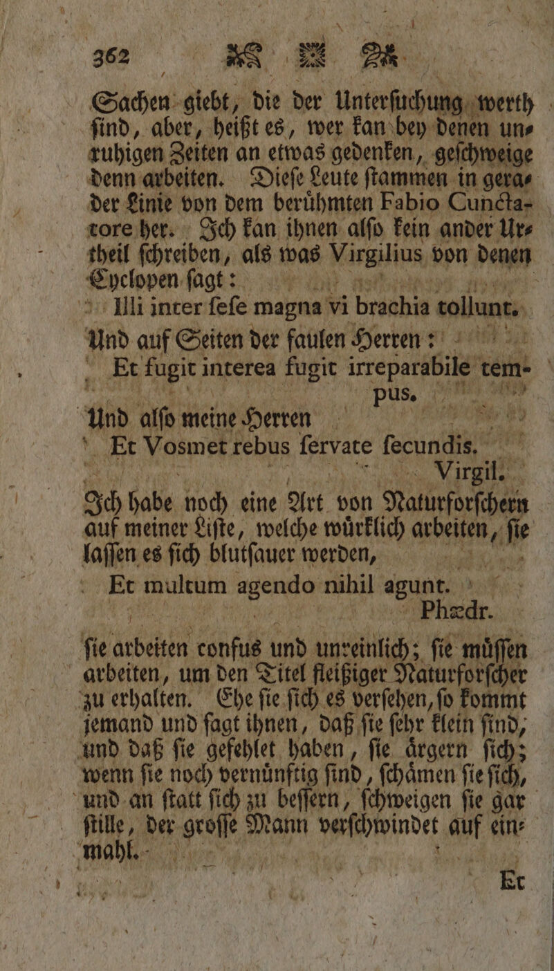 Sachen giebt, die der Unterſucht ng find, aber, heißt es, wer kan bey dei en un⸗ ruhigen Zeiten an etwas gedenken, 1 denn arbeiten. Dieſe Leute ſtammen in ger der Linie von dem beruͤhmten Fabio Cui tore her. Ich kan ihnen alſo kein ander Un Ehelopen ſagt ? Illi inter ſeſe magna vi braahia tollunt. und auf Seiten der faulen Herren: 199 2 pus Und alſo meine Herren e Et Vosmet rebus ſervate fecundis. 1 J Vage 80 habe noch eine Art von Naturforscher auf meiner Liſte, welche wuͤrklich Kae fe laſſen es ſich blutſauer werden, Et wultam ee nihil agugt. | . ſie arbeiten confus! und Anke fie muͤſſen arbeiten, um den Titel fleißiger Naturforſcher zu erhalten. Ehe ſie ſich es verſehen, ſo kommt jemand und fagt ihnen, daß ſie ſehr klein find, wenn fie noch vernünftig fi nd, ſchaͤmen fie fi ich, und an ſtatt fich zu beſſern, ſchweigen ſie gar | BO Et