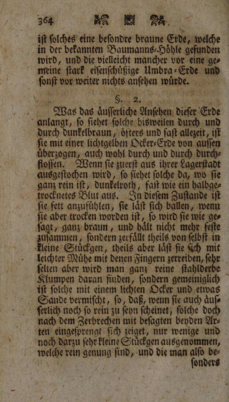 36 4½ꝶ ç h e FE iſt ſolches eine beſondre braune Erde, welche in der bekannten Baumanns⸗Hoͤhle gefunden wird, und die vielleicht mancher vor eine ge⸗ meine ſtark eiſenſchuͤßige Umbra⸗Erde und ſonſt vor weiter nichts anſehen wuͤrde. . %% a * 15 Was das aͤuſſerliche Anſehen dieſer Erde anlangt, ſo ſiehet ſolche bisweilen durch und durch dunkelbraun, öfters und faſt allezeit, iſt fie mit einer lichtgelben Ocker⸗Erde von auſſen uͤberzogen, auch wohl durch und durch durch⸗ floſſen. Wenn ſie zuerſt aus ihrer Lagerſtadt ausgeſtochen wird, ſo ſiehet ſolche da, wo ſie ganz rein iſt, dunkelroth, faſt wie ein halbge trocknetes Blut aus. In dieſem Zuſtande if ſie fett anzufuͤhlen, ſie laͤſt ſich ballen, wenn ſie aber trocken worden iſt, ſo wird ſie wie ge⸗ ſagt, ganz braun, und haͤlt nicht mehr feſte zuſammen, ſondern zerfaͤllt theils von ſelbſt in kleine Stuͤckgen, theils aber laͤſt ſie ſich mit leichter Muͤhe mit denen Fingern zerreiben, ſehr ſelten aber wird man ganz reine ſtahlderbe Klumpen daran finden, ſondern gemeiniglich iſt ſolche mit einem lichten Ocker und etwas Sande vermiſcht, ſo, daß, wenn ſie auch aͤuſ⸗ feierlich noch fo rein zu ſeyn ſcheinet, ſolche doch nach dem Zerbrechen mit beſagten beyden Ar⸗ ten eingeſprengt ſich zeiget, nur wenige und 725 noch darzu ſehr kleine Stuͤckgen ausgenommen, welche rein genung ſind, und die man alſo be⸗