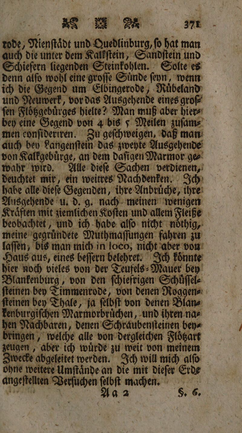 ME me rode, Nienftädt und Quedlinburg, ſo hat man auch die unter dem Kalkſtein, Sandſtein und Schiefern liegenden Steinkohlen. Solte es denn alſo wohl eine groſſe Sünde ſeyn, wenn ich die Gegend um Elbingerode, Ruͤbeland und Neuwerk, vor das Ausgehende eines groß‘ ſen Floͤtzgebuͤrges hielte? Man muß aber hier⸗ 3 Pi 8 Thale, ja feloſt von denen Blan⸗ ingen, welche alle von dergleichen Flögart zeugen, aber ich wurde zu weit von meinem Zwecke abgeleitet werden. Ich will mich alſo ohne weitere Umſtaͤnde an die mit dieſer Erde angeſtellten Verſuchen 90 mache. Rn Be...