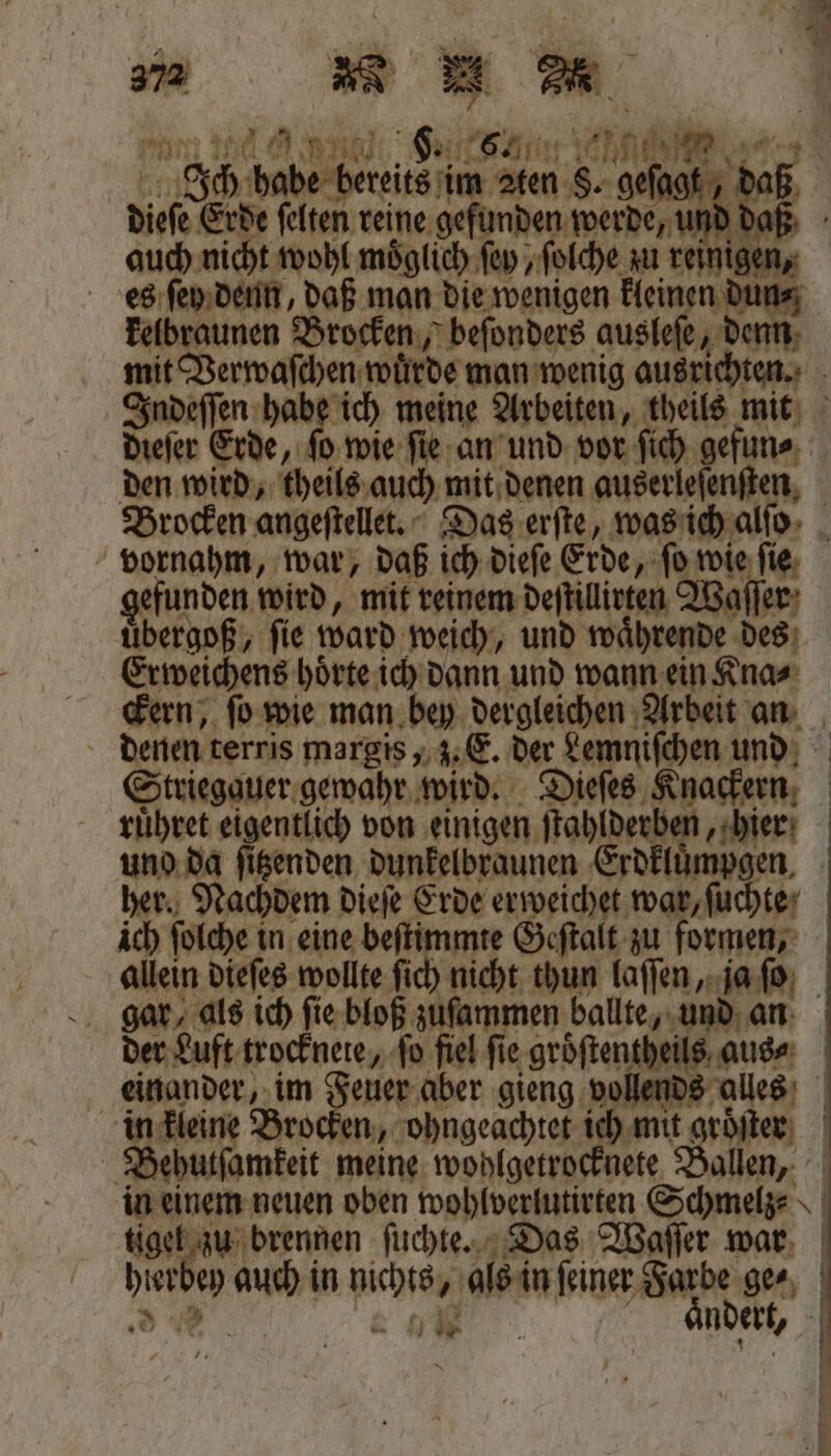 e es ſey denn, daß man die wenigen kleinen dun⸗ kelbraunen Brocken, beſonders ausleſe, denn mit Verwaſchen wuͤrde man wenig ausrichten. Indeſſen habe ich meine Arbeiten, theils mit dieſer Erde, ſo wie ſie an und vor ſich gefun⸗ den wird, theils auch mit denen auserleſenſten Brocken angeſtellet. Das erſte, was ich alſo vornahm, war, daß ich dieſe Erde, ſo wie ſie gefunden wird, mit reinem deſtillitten Waſſer uͤbergoß, ſie ward weich, und waͤhrende des Erweichens hoͤrte ich dann und wann ein Kna⸗ ckern, ſo wie man bey dergleichen Arbeit an denen terris margis, z. E. der Lemniſchen und Striegauer gewahr wird. Dieſes Knackern ruͤhret eigentlich von einigen ſtahlderben, hier uno da ſitzenden dunkelbraunen Erdkluͤmpgen. her. Nachdem dieſe Erde erweichet war, ſuchte ich ſolche in eine beſtimmte Geſtalt zu formen, allein dieſes wollte ſich nicht thun laſſen, ja ſo gar, als ich fie. bloß zuſammen ballte, und an der Luft trocknete, ſo fiel fie. groͤſtentheils aus⸗ einander, im Feuer aber gieng vollends alles in kleine Brocken, ohngeachtet ich mit groͤſten Behutſamkeit meine wohlgetrocknete Ballen, in einem neuen oben wohlverlutirten Schmelz⸗ tigel zu brennen ſuchte. Das Waſſer war hierbey auch in nichts, als in feiner Farbe ge⸗ 8 Eh 12 ö aͤndert, a