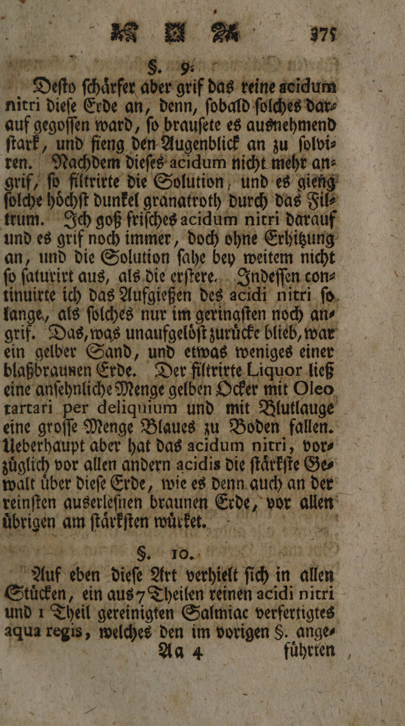 a 2 ** Dr WR ar R 12 ;  8. 7 9. BER 80 \ 2 Dieſto ſchaͤrfer aber grif das reine seidum nitri dieſe Erde an, denn, ſobald ſolches Dar: auf gegoſſen ward, ſo brauſete es ausnehmend ſtark, und fieng den Augenblick an zu ſolvi⸗ ren. Nachdem dieſes acidum nicht mehr an⸗ grif, ſo filtrirte die Solution und es gieng ſolche hoͤchſt dunkel granatroth durch das Fil⸗ trum. Ich goß friſches acidum nitri darauf und es grif noch immer, doch ohne Erhitzung an, und die Solution ſahe bey weitem nicht ſo ſaturirt aus, als die erſtere. Indeſſen con⸗ tinuiete ich das Aufgießen des acıdi nitri fo, lange, als ſolches nur im geringſten noch an⸗ grif. Das, was unaufgeloͤſt zuruͤcke blieb, war ein gelber Sand, und etwas weniges einer blaßbraunen Erde. Der filtrirte Liquor ließ eine anſehnliche Menge gelben Ocker mit Oleo tartari per deliquium und mit Blutlauge eine groſſe Menge Blaues zu Boden fallen. Ueberhaupt aber hat das acidum nitri, vor⸗ zuͤglich vor allen andern acidis die ſtaͤrkſte Ge⸗ walt über dieſe Erde, wie es denn auch an der reinſten auserleſnen braunen Erde, vor allen übrigen am ſtäͤrkſten wuͤrket. Auf eben dieſe Art verhielt ſich in allen Stücken, ein aus / Theilen reinen acidi nitri aqua regis, welches den im vorigen §. ange⸗ | Aa 2 Tas führten , N80