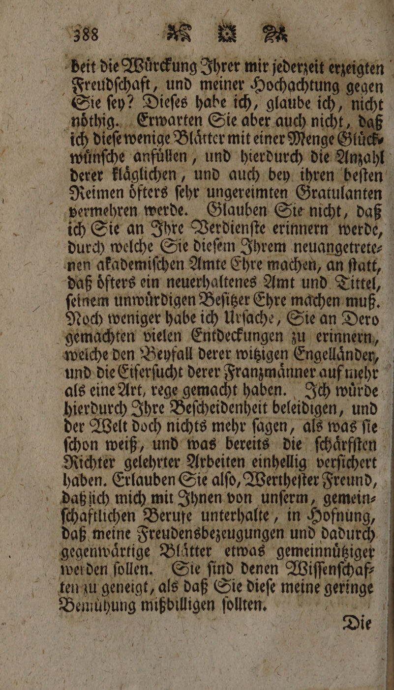 | „ ie Freudſchaft, und meiner Hochachtung gegen noͤthig. Erwarten Sie aber auch nicht, daß ch dieſe wenige Blätter mit einer Menge Gluͤck t derer klaͤglichen, und auch bey ihren beiten Reimen oͤfters ſehr ungereimten Gratulanten nen akademiſchen Amte Ehre machen, an ſtatt, ſeinem unwuͤrdigen Beſitzer Ehre machen muß. Noch weniger habe ich Urſache, Sie an Dero Richter gelehrter Arbeiten einhellig verſichert daß meine Freudensbezeugungen und dadur Bemuͤhung mißdilligen ſollten. n | | Die