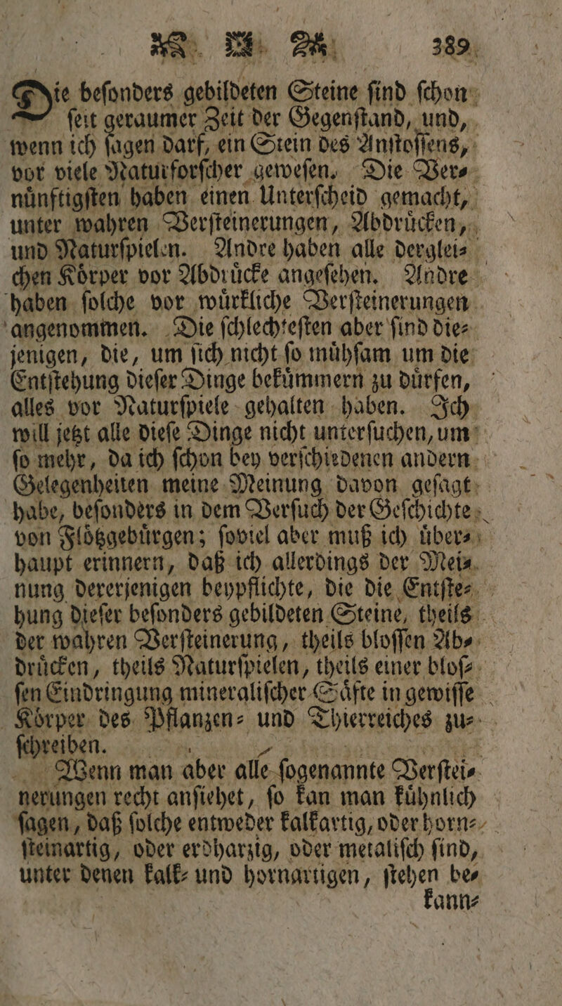 Jie beſonders gebildeten Steine find ſchon — ſeit geraumer Zeit der Gegenſtand, und, wenn ich fagen darf, ein Stein des Anſtoſſens, vor viele Naturforſcher geweſen. Die Ver⸗ nuͤnftigſten haben einen Unterſcheid gemacht, unter wahren Verſteinerungen, Abdruͤcken, und Naturſpielen. Andre haben alle derglei⸗ chen Koͤrper vor Abdruͤcke angeſehen. Andre haben ſolche vor wuͤrkliche Verſteinerungen angenommen. Die ſchlechteſten aber ſind die⸗ jenigen, die, um ſich nicht ſo muͤhſam um die Entſtehung dieſer Dinge bekuͤmmern zu duͤrfen, alles vor Naturſpiele gehalten haben. Ich will jetzt alle dieſe Dinge nicht unterſuchen, um ſo mehr, da ich ſchon bey verſchiedenen andern Gelegenheiten meine Meinung davon geſagt habe, beſonders in dem Verſuch der Geſchichte von Floͤtzgebuͤrgen; ſoviel aber muß ich uͤber⸗ haupt erinnern, daß ich allerdings der Mei⸗ nung dererjenigen beypflichte, die die Entſte⸗ hung dieſer beſonders gebildeten Steine, theils der wahren Verſteinerung, theils bloſſen Abs drücken, theils Naturſpielen, theils einer blo⸗ ſen Eindringung mineraliſcher Saͤfte in gewiſſe Körper des Pflanzen⸗ und Thierreiches zu⸗ Wenn man aber alle ſogenannte Verſtei⸗ nerungen recht anſiehet, fo kan man kuͤhnlich ſagen, daß ſolche entweder kalkartig, oder horn⸗ ſteinartig, oder erdharzig, oder metaliſch ſind, unter denen kalk⸗ und hornartigen, BR be⸗ ann⸗