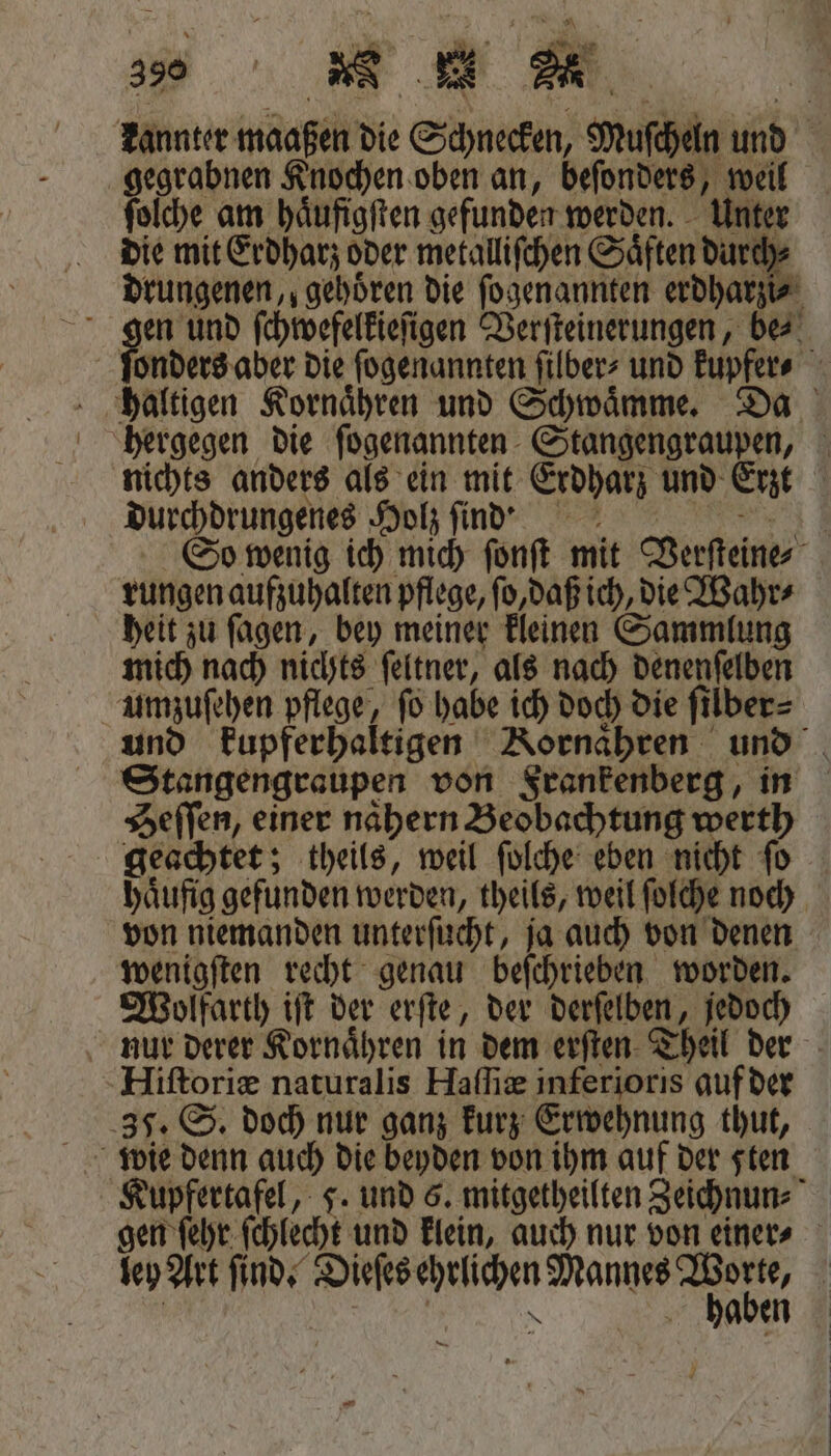 kannter maaßen die Schnecken, Mufcheln und gegrabnen Knochen oben an, beſonders, weil ſolche am haͤufigſten gefunden werden. Unter die mit Erdharz oder metalliſchen Saͤften durch⸗ drungenen,, gehoͤren die ſogenannten erdharzi⸗ gen und ſchwefelkieſigen Verſteinerungen, be⸗ ſonders aber die ſogenannten ſilber⸗ und kupfer⸗ haltigen Kornaͤhren und Schwaͤmme. Da hergegen die ſogenannten Stangengraupen, nichts anders als ein mit Erdharz und Erzt durchdrungenes Holz find So wenig ich mich ſonſt mit Verſteine⸗ rungen aufzuhalten pflege, ſo, daß ich, die Wahr⸗ heit zu ſagen, bey meiner kleinen Sammlung mich nach nichts ſeltner, als nach denenſelben umzuſehen pflege, ſo habe ich doch die ſilber⸗ und kupferhaltigen Kornaͤhren und Stangengraupen von Frankenberg, in Heſſen, einer naͤhern Beobachtung werth geachtet; theils, weil ſolche eben nicht ſo haͤufig gefunden werden, theils, weil ſolche noch von niemanden unterſucht, ja auch von denen wenigſten recht genau beſchrieben worden. Wolfarth iſt der erſte, der derſelben, jedoch nur derer Kornaͤhren in dem erſten Theil der Hiſtoriæ naturalis Haſſiæ inferioris auf der 37. S. doch nur ganz kurz Erwehnung thut, Kupfertafel, 5. und 5. mitgetheilten Zeichnun⸗ gen ſehr ſchlecht und klein, auch nur von einer⸗ ley Art ſind. Dieſes ehrlichen Mannes ra | | | N haben