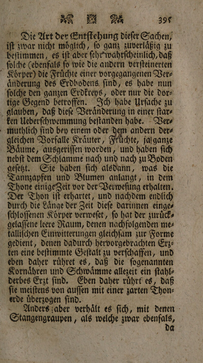 RM a 396 \ 1 Die Art der Entſtehung dieſer Sachen, beſtimmen, es iſt aber ſehr wahrſcheinlich, daß ſolche (ebenfals ſo wie die andern verſteinerten Koͤrper) die Fruͤchte einer vorgegangenen Ver⸗ änderung des Erdbodens find, es habe nun ſolche den ganzen Erdkreys, oder nur die dor⸗ tige Gegend betroffen. Ich habe Urſache zu glauben, daß dieſe Veraͤnderung in einer ſtar⸗ ken Ueberſchwemmung beſtanden habe. Ver⸗ muthlich ſind bey einem oder af andern ders gleichen Vorfalle Kräuter, Früchte, jalganze Bäume, ausgeriffen worden, und haben ſich nebſt dem Schlamme nach und nach zu Boden geſetzt. Sie haben ſich alsdann, was die Tannzapfen und Blumen anlangt, in dem Thone einige Zeit vor der Verweſung erhalten. Der Thon iſt erhartet, und nachdem endlich durch die Laͤnge der Zeit dieſe darinnen einge⸗ ſchloſſenen Koͤrper verweſet, ſo hat der zuruͤck⸗ gelaſſene leere Raum, denen nachfolgenden me⸗ kalliſchen Einwitterungen gleichſam zur Forme gedient, denen dadurch hervorgebrachten Erz⸗ ten eine beſtimmte Geſtalt zu verſchaffen, und eben daher ruͤhret es, daß die ſogenannten Kornaͤhren und Schwaͤmme allezeit ein ſtahl⸗ derbes Erzt ſind. Eben daher ruͤhrt es, daß ſie meiſtens von auſſen mit einer zarten Thon⸗ erde uͤberzogen ſind. 1 Anders aber verhaͤlt es ſich, mit denen Stangengraupen, als welche zwar more 82 | N 4