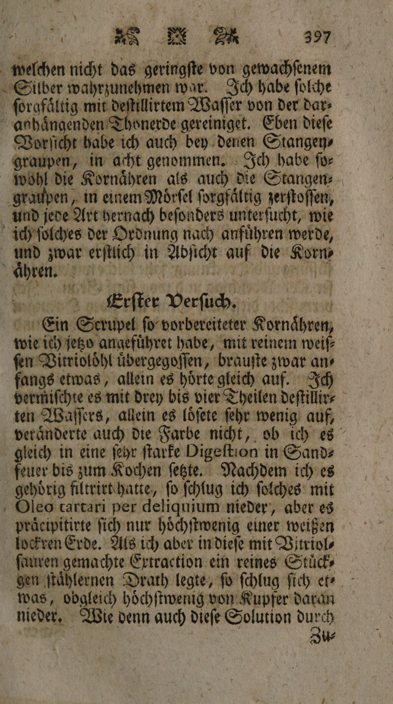 99 welchen nicht das geringſte von gewachſenem Silber wahrzunehmen war. Ich habe ſolche ſorgfaͤltig mit deſtillirtem Waſſer von der dar⸗ anhaͤngenden Thonerde gereiniget. Eben dieſe Vorſicht habe ich auch bey denen Stangen⸗ graupen, in acht genommen. Ich habe ſo⸗ wohl die Kornaͤhren als auch die Stangen⸗ graupen, in einem Moͤrſel ſorgfaͤltig zerſtoſſen, und jede Art hernach beſonders unterſucht, wie ich ſolches der Ordnung nach anfuͤhren werde, und zwar erſtlich in Abſicht auf die Korn⸗ aͤhren. e, eech „ é Erſter Verſuch 10% vu Ein Scrupel ſo vorbereiteter Kornaͤhren, wie ich jetzo angefuͤhret habe, mit reinem weiſ⸗ fen Vitrioloͤhl uͤbergegoſſen, brauſte zwar an⸗ fangs etwas, allein es hoͤrte gleich auf. Ich vermiſchte es mit drey bis vier Theilen deſtillir⸗ ten Waſſers, allein es loͤſete ſehr wenig auf, veraͤnderte auch die Farbe nicht, ob ich es gleich in eine ſehr ſtarke Digeſtion in Sand⸗ feuer bis zum Kochen ſetzte. Nachdem ich es gehörig filtrirt hatte, fo ſchlug ich ſolches mit Oleo cartari per deliquium nieder, aber es praͤcipitirte ſich nur hoͤchſtwenig einer weißen lockren Erde. Als ich aber in dieſe mit Vitriol⸗ ſauren gemachte Extraction ein reines Stuͤck⸗ gen ſtaͤhlernen Drath legte, fo ſchlug ſich et? was, obgleich hoͤchſtwenig von Kupfer daran | u⸗