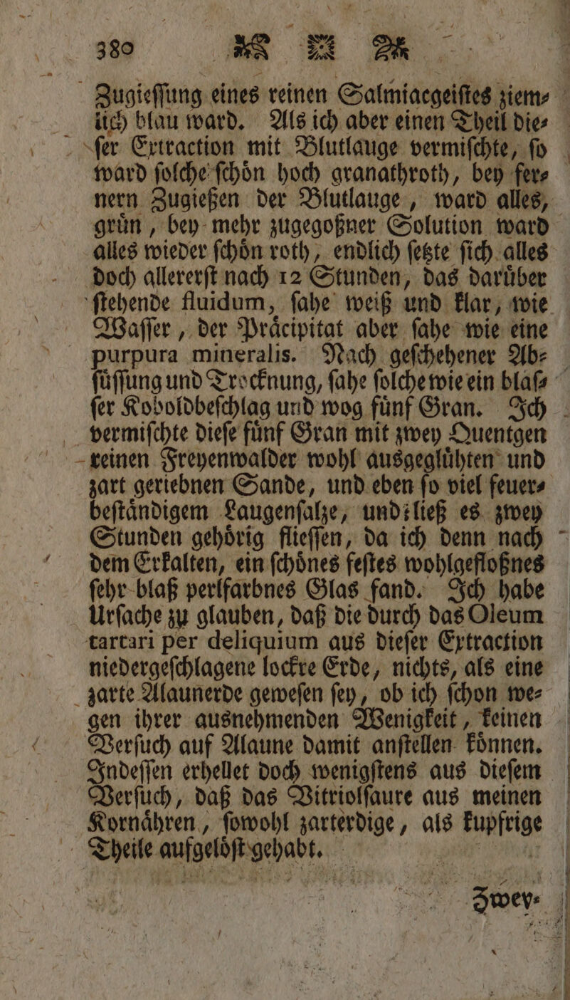 380 ee Zugieſſung eines reinen Salmiaegeiſtes ziem⸗ f lich blau ward. Als ich aber einen Theil die⸗ 4 ward ſolche ſchoͤn hoch granathroth, bey fer⸗ nern Zugießen der Blutlauge, ward alles, gruͤn, bey mehr zugegoßner Solution ward alles wieder ſchoͤn roth, endlich ſetzte ſich alles doch allererſt nach 12 Stunden, das daruͤber ſtehende fluidum, ſahe weiß und klar, wie Waſſer, der Praͤcipitat aber ſahe wie eine purpura mineralis. Nach geſchehener Ab: ſuͤſſung und Trocknung, ſahe ſolche wie ein blaß ſer Koboldbeſchlag und wog fuͤnf Gran. Ich vermiſchte dieſe fuͤnf Gran mit zwey Quentgen reinen Freyenwalder wohl ausgegluͤhten und zart geriebnen Sande, und eben ſo viel feuer⸗ beftändigem Laugenſalze, undiließ es zwey Stunden gehoͤrig flieſſen, da ich denn nach dem Erkalten, ein ſchoͤnes feſtes wohlgefloßnes ſehr blaß perlfarbnes Glas fand. Ich habe Urſache zu glauben, daß die durch das Oleum tartari per deliquium aus dieſer Extraction niedergeſchlagene lockre Erde, nichts, als eine zarte Alaunerde geweſen ſey, ob ich ſchon we⸗ gen ihrer ausnehmenden Wenigkeit, keinen Verſuch auf Alaune damit anſtellen koͤnnen. Indeſſen erhellet doch wenigſtens aus dieſem Verſuch, daß das Vitriolſaure aus meinen Kornaͤhren, ſowohl zarterdige, als kupfrige Theile aufgelöͤſt gehabt. — * 3 — Eee —