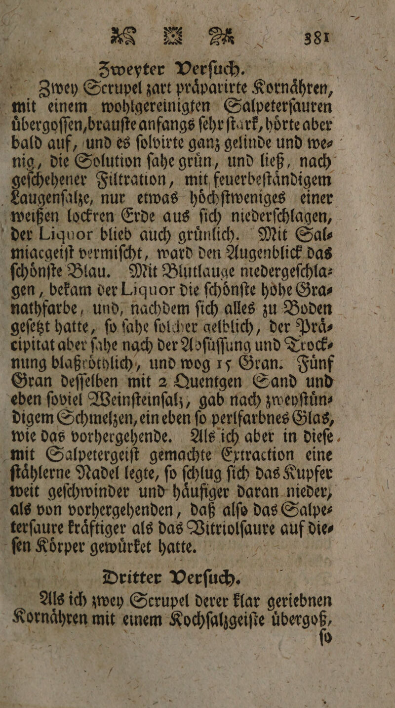 W Zweyter Verſuch. 3 bwey Scrupel zart praͤparirte Kornaͤhren, mit einem wohlgereinigten Salpeterſauren uͤbergoſſen, brauſte anfangs ſehr ſtark, hoͤrte aber bald auf, und es ſolvirte ganz gelinde und we⸗ nig, die Solution ſahe gruͤn, und ließ, nach geſchehener Filtration, mit feuerbeſtaͤndigem Laugenſalze, nur etwas hoͤchſtweniges einer weißen lockren Erde aus ſich niederſchlagen, der Liquor blieb auch gruͤnlich. Mit Sal⸗ miacgeiſt vermiſcht, ward den Augenblick das ſchoͤnſte Blau. Mit Blutlauge medergeſchla⸗ gen, bekam der Liquor die ſchoͤnſte höhe Gra⸗ nathfarbe, und, nachdem ſich alles zu Boden geſetzt hatte, ſo ſahe ſolcher gelblich, der Praͤ⸗ eipitat aber ſahe nach der Abſuͤſſung und Trock⸗ nung blaͤßroͤtglich, und wog 15 Gran. Fünf Gran deſſelben mit 2 Quentgen Sand und eben ſoviel Weinſteinſalz, gab nach zweyſtuͤn⸗ digem Schmelzen, ein eben ſo perlfarbnes Glas, wie das vorhergehende. Als ich aber in dieſe mit Salpetergeiſt gemachte Extraction eine ſtaͤhlerne Nadel legte, ſo ſchlug ſich das Kupfer weit geſchwinder und haͤufiger daran nieder, als von vorhergehenden, daß alſo das Salpe⸗ terſaure kraͤftiger als das Vitriolſaure auf dies ‚fen Körper gewuͤrket hatte. N | Dritter Verſuch. Als ich zwey Serupel derer klar geriebnen Kornaͤhren mit einem Kochſalzgeiſte we Ki | | 0 f