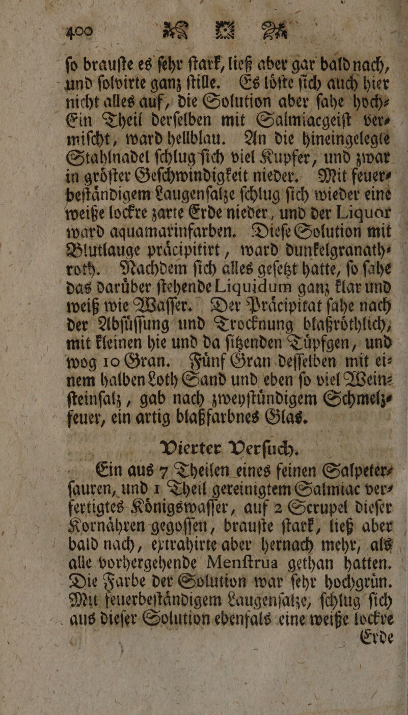 ſo brauſte es ſehr ſtark, ließ aber gar bald nach, und ſolvirte ganz ſtille. Es loͤſte ſich auch hier nicht alles auf, die Solution aber ſahe hoch⸗ Ein Theil derſelben mit Salmiacgeiſt ver⸗ miſcht, ward hellblau. An die hineingelegte Stahlnadel ſchlug ſich viel Kupfer, und zwar in groͤſter Geſchwindigkeit nieder. Mit feuer⸗ ſtaͤndigem Laugenſalze ſchlug ſich wieder eine weiße lockre zarte Erde nieder und der Liquar ward aquamarxinfarben. Dieſe Solution mit Blutlauge praͤcipitirt, ward dunkelgranath⸗ roth. Nachdem ſich alles geſetzt hatte, ſo ſahe das daruͤber ſtehende Liquidum ganz klar und weiß wie Waſſer. Der Praͤcipitat ſahe nach der Abſuͤſſung und Trocknung blaßroͤthlich, mit kleinen hie und da ſitzenden Tuͤpfgen, und wog 10 Gran. Fuͤnf Gran deſſelben mit ei⸗ nem halben Loth Sand und eben ſo viel Wein⸗ ſteinſalz, gab nach zweyſtuͤndigem Schmelz | feuer, ein artig blaßfarbnes Glas. Vierter Verſuch. Ein aus 73 Theilen eines feinen Salpeter⸗ (auren, und 1 Theil gereinigtem Salmiac vers fertigtes Koͤnigswaſſer, auf 2 Scrupel dieſer Kornaͤhren gegoſſen, brauſte ſtark, ließ aber bald nach, extrahirte aber hernach mehr, als alle vorhergehende Menſtrua gethan hatten. Die Farbe der Solution war ſehr hochgruͤn. Mit feuerbeſtaͤndigem Laugenſalze, ſchlug ſich aus dieſer Solution ebenfals eine weiße aer | Erde