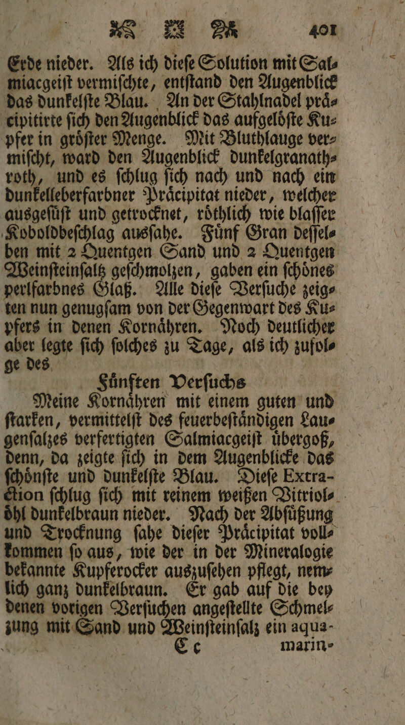 miacgeiſt vermiſchte, entſtand den Augenblick cipitirte fich den Augenblick das aufgeloͤſte Ku⸗ pfer in groͤſter Menge. Mit Bluthlauge ver⸗ miſcht, ward den Augenblick dunkelgranath⸗ roth, und es ſchlug ſich nach und nach ein dunkelleberfarbner Praͤcipitat nieder, welcher ausgeſuͤſt und getrocknet, roͤthlich wie blaſſer Koboldbeſchlag ausſahe. Fuͤnf Gran deſſel⸗ Weinſteinſaltz geſchmolzen, gaben ein ſchoͤnes perlfarbnes Glaß. Alle dieſe Verſuche zeig⸗ ten nun genugſam von der Gegenwart des Ku⸗ pfers in denen Kornaͤhren. Noch deutlicher Fuͤnften Verſuchs | Meine Kornaͤhren mit einem guten und ſtarken, vermittelſt des feuerbeſtaͤndigen Lau⸗ genſalzes verfertigten Salmigcgeiſt uͤbergoß, denn, da zeigte ſich in dem Augenblicke das ſchoͤnſte und dunkelſte Blau. Dieſe Extra- oͤhl dunkelbraun nieder. Nach der Abſuͤßung kommen ſo aus, wie der in der Mineralogie bekannte Kupferocker auszuſehen pflegt, nem⸗ lich ganz dunkelbraun. Er gab auf die bey denen vorigen Verſuchen angeſtellte Schmel⸗ zung mit Sand und Weinſteinſalz ein aqua- NE | | Ce marin -