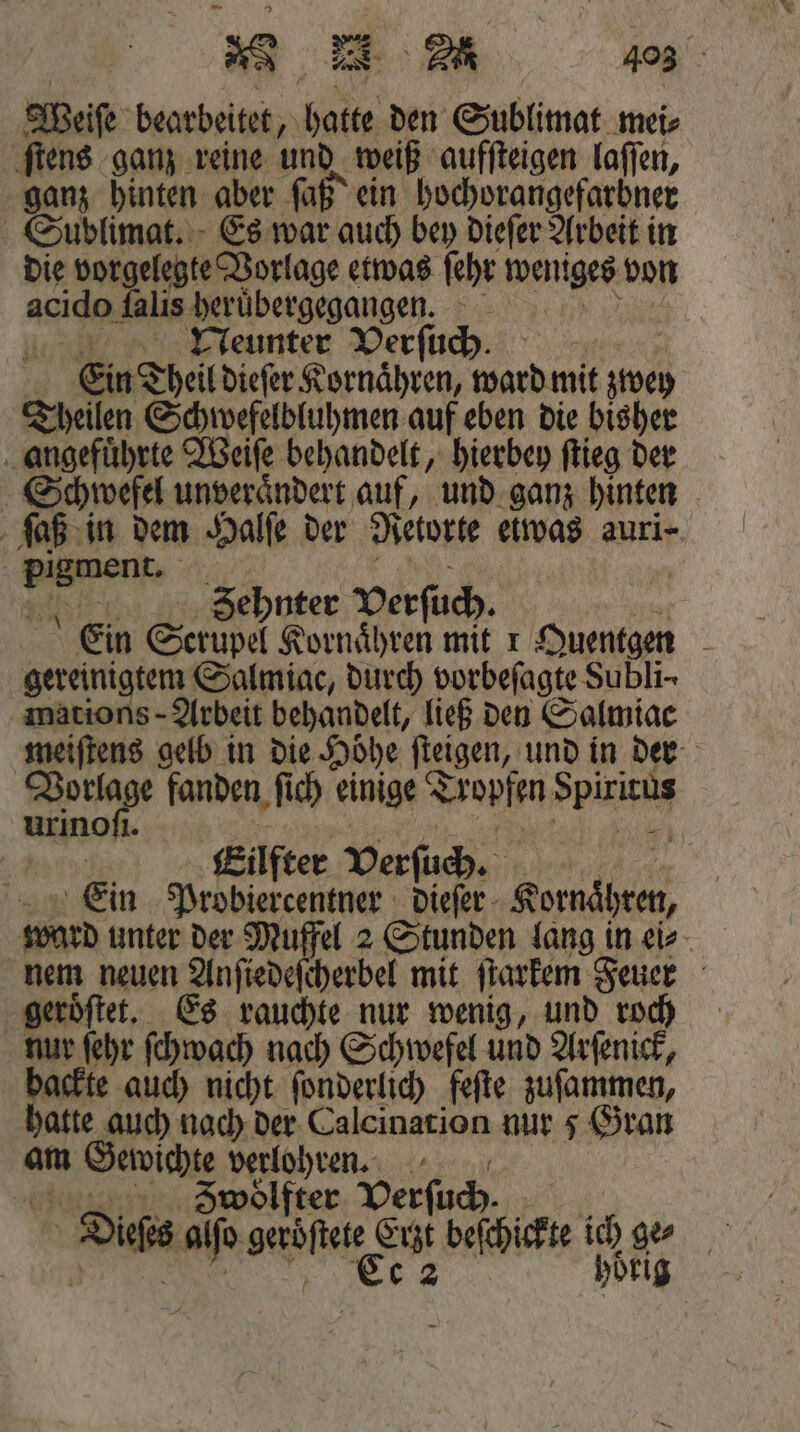 Weiſe bearbeitet, hatte den Sublimat mei⸗ ſtens ganz reine und weiß aufſteigen laſſen, ganz hinten aber ſaß ein hochorangefarbner Sublimat. Es war auch bey dieſer Arbeit in die vorgelegte Vorlage etwas ſehr weniges von acido Aalis heruͤbergegangen. | 11 Neunter Verſuch. 5 Ein Theil dieſer Kornaͤhren, ward mit zwey Theilen Schwefelbluhmen auf eben die bisher angefuͤhrte Weiſe behandelt, hierbey ſtieg der Schwefel unveraͤndert auf, und ganz hinten ſaß in dem Halſe der Retorte etwas auri- b &gt; Zehnter Verſuch. Ein Scrüpel Kornaͤhren mit 1 Quentgen a gereinigtemn Salmiac, durch vorbefagte Subli- mations- Arbeit behandelt, ließ den Salmiac meiſtens gelb in die Höhe ſteigen, und in der Vorlage fanden ſich einige Tropfen pe urinoſi. | | Eilfter Verſuch. Ein Probiercentner dieſer 8 ward unter der Muffel 2 Stunden lang in ei⸗ nem neuen ben cherbel mit ſtarkem Feuer geroͤſtet. Es rauchte nur wenig, und roch nur ſehr ſchwach nach Schwefel und Arſenick, backte auch nicht ſonderlich feſte zuſammen, hatte auch nach der Calcination nur 5 Gran am en . | oͤlfter Verſuch. Dis ae ser eu befchisfte ich 2