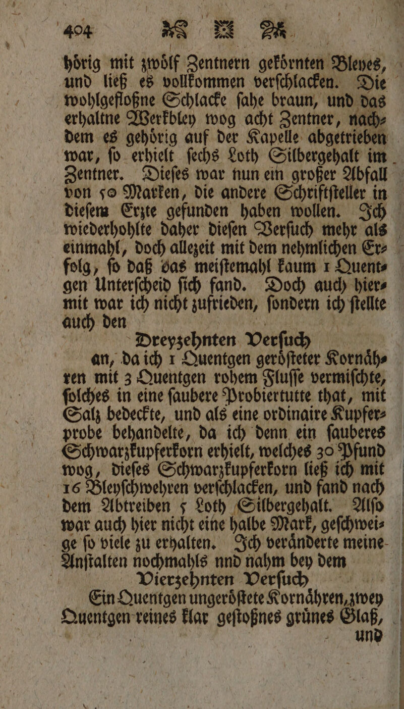 wohlgefloßne Schlacke ſahe braun, und das erhaltne Werkbley wog acht Zentner, nach⸗ dem es gehoͤrig auf der Kapelle abgetrieben folg, fo daß das meiſtemahl kaum 1 Quent⸗ gen Unterſcheid ſich fand. Doch auch hier⸗ mit war ich nicht zufrieden, ſondern ich ſtellte auch den e . Dreyzehnten Verſuch an, da ich 1 Quentgen geroͤſteter Kornaͤh⸗ ren mit 3 Quentgen rohem Fluſſe vermiſchte, ſolches in eine ſaubere Probiertutte that, mit Salz bedeckte, und als eine ordinaire Kupfer⸗ probe behandelte, da ich denn ein ſauberes Schwarzkupferkorn erhielt, welches 30 Pfund wog, dieſes Schwarzkupferkorn ließ ich mit 16 Bleyſchwehren verſchlacken, und fand nach dem Abtreiben 5 Loth Silbergehalt. Alſo war auch hier nicht eine halbe Mark, geſchwei⸗ ge ſo viele zu erhalten. Ich veränderte meine Anſtalten nochmahls nnd nahm bey dem Vierzehnten Verſuch Ein Quentgen ungeroͤſtete Kornaͤhren, zwey