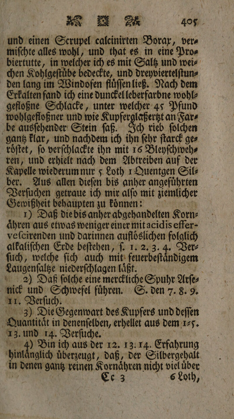 * &gt; u 408. und einen Scrupel caleinirten Borax, ver⸗ miſchte alles wohl, und that es in eine Pro⸗ biertutte, in welcher ich es mit Saltz und wei⸗ chen Kohlgeſtuͤbe bedeckte, und eee den lang im Windofen fluͤſſen ließ. Nach dem Erkalten fand ich eine dunckel leberfarbne wohl⸗ gefloßne Schlacke, unter welcher 47 Pfund wohlgefloßner und wie Kupferglaßer tzt an Far⸗ be ausſehender Stein ſaß. Ich rieb ſolchen gantz klar, und nachdem ich ihn ſehr ſtarck ge⸗ roͤſtet, ſo verſchlackte ihn mit 16 Bleyſchweh⸗ ren, und erhielt nach dem Abtreiben auf der Kapelle wiederum nur 5 Loth 1 Quentgen Sil⸗ ber. Aus allen dieſen bis anher angefuͤhrten Verſuchen getraue ich mir alſo mit ziemlicher Gewißheit behaupten zu koͤnnen: 1) Daß die bis anher abgehandelten Korn⸗ aͤhren aus etwas weniger einer mit acidis effer- veſcirenden und darinnen auflöslichen folglich alkaliſchen Erde beſtehen, ſ. 1. 2. 3. 4. Ver⸗ ſuch, welche ſich auch mit feuerbeſtaͤndigem Laugenſaltze niederſchlagen laͤßt. N 22) Daß folche eine merckliche Spuhr Arſe⸗ nick uns Schwefel führen. ©. den 7. 8. 9. am. Verſuch. 3) Die Gegenwart des Kupfers und deſſen Guamtitgt! in denenſelben, erhellet aus dem 1⸗. 13. und 14. Verſuche. N 5 Bin ich aus der 12. 13. 14. Erfahrung hin aglich überzeugt, daß, der Silbergehalt in denen gantz reinen Kornaͤhren nicht viel uͤber