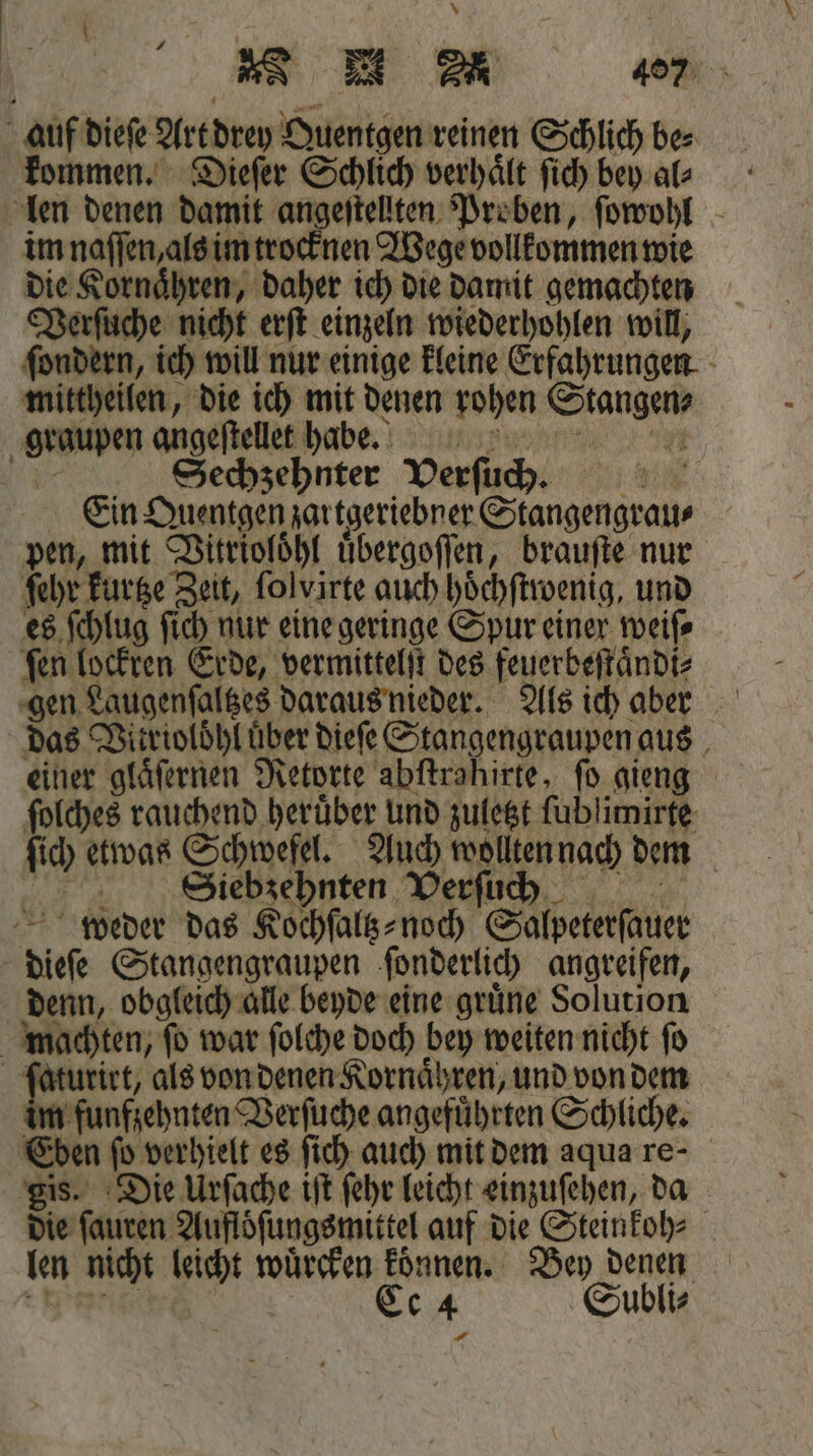 * n 407 auf dieſe Art drey Quentgen reinen Schlich be⸗ kommen. Dieſer Schlich verhaͤlt ſich bey al⸗ len denen damit angeſtellten Proben, ſowohl im naſſen, als im trocknen Wege vollkommen wie die Kornaͤhren, daher ich die damit gemachten Verſuche nicht erſt einzeln wiederhohlen will, ſondern, ich will nur einige kleine Erfahrungen mittheilen, die ich mit denen rohen Stangen⸗ graupen angeſtellet habbkteeeeeeeees. Nr Sechzehnter VPerfüh. Ein Quentgen zartgeriebner Stangengrau⸗ pen, mit Vitrioloͤhl uͤbergoſſen, brauſte nur ſehr kurtze Zeit, ſolvirte auch hoͤchſtwenig, und es ſchlug ſich nur eine geringe Spur einer weiſ⸗ ſen lockren Erde, vermittelſt des feuerbeſtaͤndi⸗ gen Laugenſaltzes daraus nieder. Als ich aber das Vitrioloͤhl über dieſe Stangengraupen aus einer glaͤſernen Retorte abftrahirte, fo gieng ſolches rauchend heruͤber und zuletzt ſublimirte ſich etwas Schwefel. Auch wollten nach dem ESSiebzehnten Verſuch weder das Kochſaltz- noch Salpeterſauer dieſe Stangengraupen ſonderlich angreifen, denn, obgleich alle beyde eine gruͤne Solution machten, fo war ſolche doch bey weiten nicht fo ſaturirt, als von denen Kornaͤhren, und von dem im funfzehnten Verſuche angefuͤhrten Schliche. Eben fo verhielt es ſich auch mit dem aqua re- gis. Die Urſache iſt ſehr leicht einzuſehen, da die ſauren Aufloͤſungsmittel auf die Steinkoh⸗ len nicht leicht wuͤrcken koͤnnen. Bey denen nis Ce 4 Subli⸗