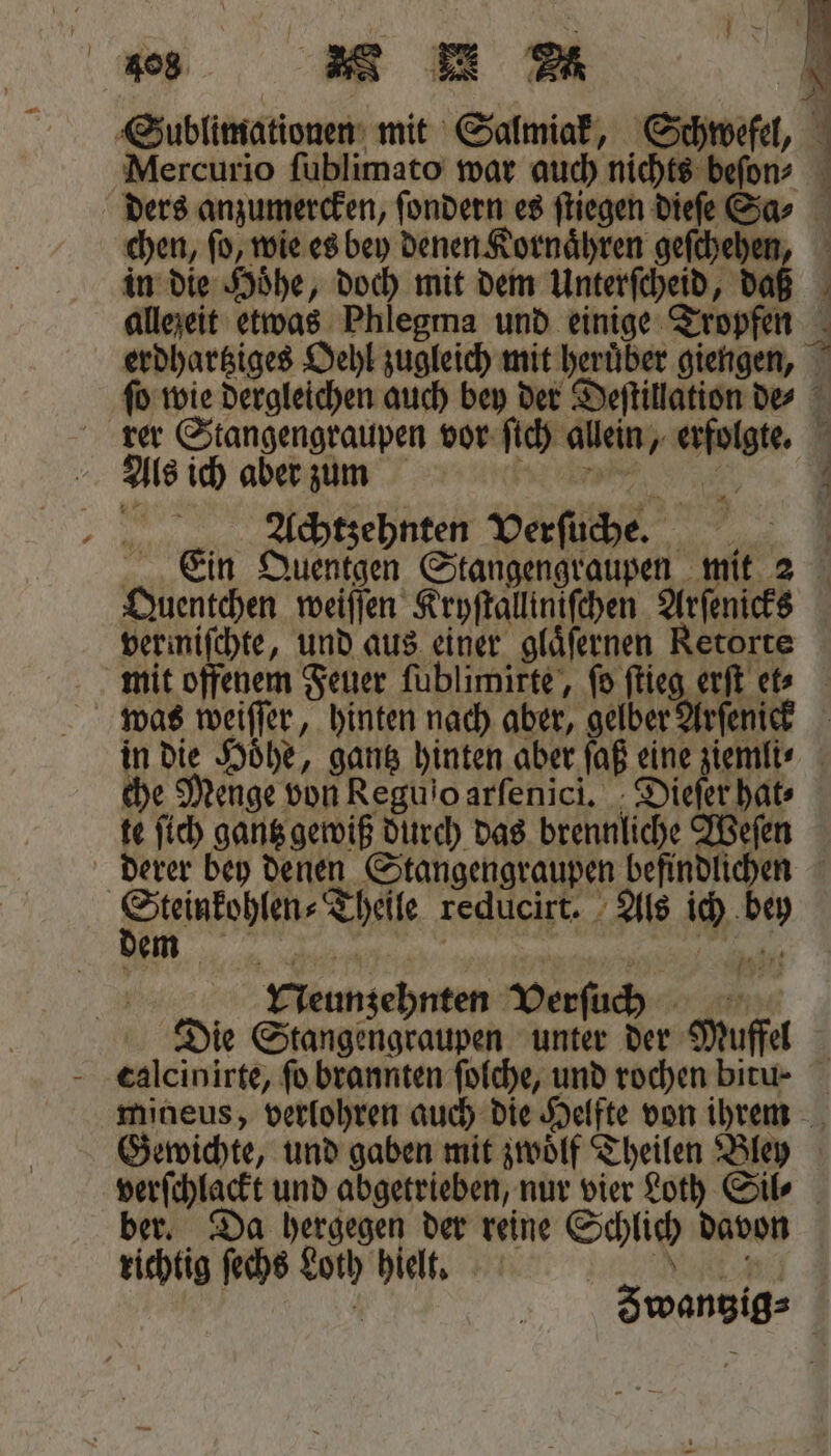 Sublimationen mit Salmiak, Schwefel, Mercurio ſublimato war auch nichts beſon⸗ ders anzumercken, ſondern es ſtiegen dieſe Sa⸗ chen, ſo, wie es bey denen Kornaͤhren geſchehen, in die Hoͤhe, doch mit dem Unterſcheid, daß allezeit etwas Phlegma und einige Tropfen erdhartziges Oehl zugleich mit heruͤber giengen, fo wie dergleichen auch bey der Deſtillation de⸗ rer Stangengraupen vor ſich allein, erfolgte. Als ich aber zum 2002772 8 ö | Achtzehnten Verſuche. Eein Quentgen Stangengraupen mit 2 Quentchen weiſſen Kryſtalliniſchen Arſenicks vermiſchte, und aus einer glaͤſernen Retorte mit offenem Feuer ſublimirte, ſo ſtieg erſt et? in die Höhe, gantz hinten aber ſaß eine ziemli⸗ che Menge von Regio arſenici. Dieſer hat⸗ te ſich gantz gewiß durch das brennliche Weſen derer bey denen Stangengraupen befindlichen Fee Ae reducirt. Als ich bey em 15 | N Yleunsehnten Verſuc h Die Stangengraupen unter der Muffel mineus, verlohren auch die Helfte von ihrem Gewichte, und gaben mit zwoͤlf Theilen Bley verſchlackt und abgetrieben, nur vier Loth Sil⸗ ber. Da hergegen der reine Schlich davon richtig ſechs Loth hielt. t n 5 Swantzig⸗