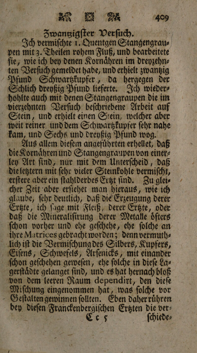 ar &gt; n 405 S8S8Spwangigſter Verſuch. 9 Ich vermiſchte 1. Quentgen Stangengrau⸗ pen mit 3. Theilen rohem Fluß, und bearbeitete ſie, wie ich bey denen Kornaͤhren im dreyzehn⸗ ten Verſuch gemeldet habe, und erhielt zwantzig Pfund Schwartzkupfer, da hergegen der Schlich dreyßig Pfund lieferte. Ich wieder⸗ hohlte auch mit denen Stangengraupen die im vierzehnten Verſuch beſchriebene Arbeit auf Stein, und erhielt einen Stein, welcher aber weit reiner und dem Schwartzkupfer ſehr nahe kam, und Sechs und dreyßig Pfund wog. Aus allem dieſem angefuͤhrten erhellet, daß die Kornaͤhren und Stangengraupen von einer⸗ ley Art ſind, nur mit dem Unterſcheid, daß die letztern mit ſehr vieler Steinkohle vermiſcht, erſtere aber ein ſtahlderbes Ertzt ſind. Zu glei⸗ cher Zeit aber erſiehet man hieraus, wie ich glaube, ſehr deutlich, daß die Erzeugung derer Erste, ich füge mit Fleiß, derer Ertzte, oder daß die Mineraliſirung derer Metalle oͤfters ſchon vorher und ehe geſchehe, ehe ſolche an ihre Matrices gebracht worden; denn vermuth⸗ lich iſt die Vermiſchung des Silbers, Kupfers, Eiſens, Schwefels, Arſenicks, mit einander ſchon geſchehen geweſen, ehe ſolche in dieſe La⸗ gerſtaͤdte gelanget find, und es hat hernach bloß von dem leeren Raum dependirt, den dieſe Miſchung eingenommen hat, was ſolche vor Geſtalten gewinnen ſollten. Eben daher ruͤhren bey dieſen Franckenbergiſchen Ertzten die ver⸗ we 0 5 ſchiede⸗ —