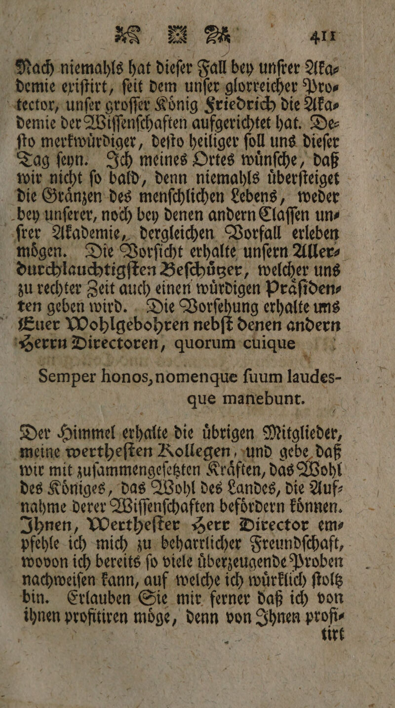 RR EA a Nach niemahls hat diefer Fall bey unſrer Aka⸗ demie exiſtirt, ſeit dem unſer glorreicher Pro⸗ tector, unſer groſſer König Friedrich die Aka⸗ demie der Wiſſenſchaften aufgerichtet hat. De⸗ ſto merkwuͤrdiger, deſto heiliger ſoll uns dieſer Tag ſeyn. Ich meines Ortes wuͤnſche, daß wir nicht ſo bald, denn niemahls uͤberſteiget die Graͤnzen des menſchlichen Lebens, weder bey unſerer, noch bey denen andern Claſſen un⸗ rer Akademie, dergleichen Vorfall erleben moͤgen. Die Vorſicht erhalte unſern Aller⸗ durchlauchtigſten Beſchuͤtzer, welcher uns zu rechter Zeit auch einen wuͤrdigen Praͤſiden⸗ ten geben wird. Die Vorſehung erhalte uns Euer Wohlgebohren nebſt denen andern Herrn Directoren, quorum cuique Su Semper honos, nomenque ſuum laudes- que manebunt. Der Himmel erhalte die uͤbrigen Mitglieder, meine wertheſten Kollegen, und gebe daß wir mit zuſammengeſetzten Kräften, das Wohl des Koͤniges, das Wohl des Landes, die Auf⸗ nahme derer Wiſſenſchaften befoͤrdern koͤnnen. Ihnen, Wertheſter Herr Director em⸗ pfehle ich mich zu beharrlicher Freundſchaft, wovon ich bereits ſo viele uͤberzeugende Proben nachweiſen kann, auf welche ich wuͤrklich ſtoltz bin. Erlauben Sie mir ferner daß ich von ihnen profitiren moͤge, denn von Ihnen pech