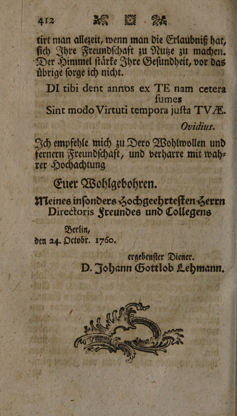 ſich Ihre Freundſchaft zu Nutze zu machen. Der Himmel ſtaͤrke Ihre „ vor ai übrige forge ich nicht. DI tibi dent annos ex TE nam cetera ſumes Ovidius. rer 05 achtung Euer Wohlgebohren. 4 meines inſonders Zochgeehrteften Serrn Directoris Freundes und Lollegens, Berlin, den 24. Octobr. 1750. W ergebenſter Diener.