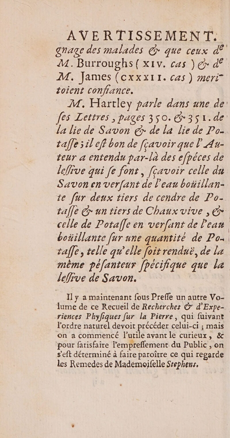 AVERTISSEMENT. gage des malades € que ceux d£' M. Burroughs({x1v. cas ) € d° M. James (cxxx11. cas ) meri* toient confiance. M. Hartley parle dans une de fes Lettres , pages 3$0.€@ 351.de la lie de Savon € de la lie de Po. taffe 5 il eff bon de [çavoir que l'Au- teur a entendu par-là des efpêces de leve qui [e font, [çavoir celle du Savon en verfant de l'eau boüillan- te fur deux tiers de cendre de Po- tale € un tiers de Chaux vive , € celle de Potaffe en verfant de l'eau boñillante [ur une quantité de Po- taffe, telle qu’elle [oit renduë, de la même péfanteur fpécifique que le leffive de Savon. Pal y a maintenant fous Preffe un autre Vo- lume de ce Recueil de Recherches © d’Expe- riences Phyfiques [ur la Pierre, qui fuivant l'ordre naturel devoit précéder celui-ci ; mais on a commencé l’utile avant le curieux, &amp; ‘pour fatisfaire l’'empreffement du Public , on s'eft déterminé à faire paroître ce qui regarde les Remedes de Mademoifelle Srephens.