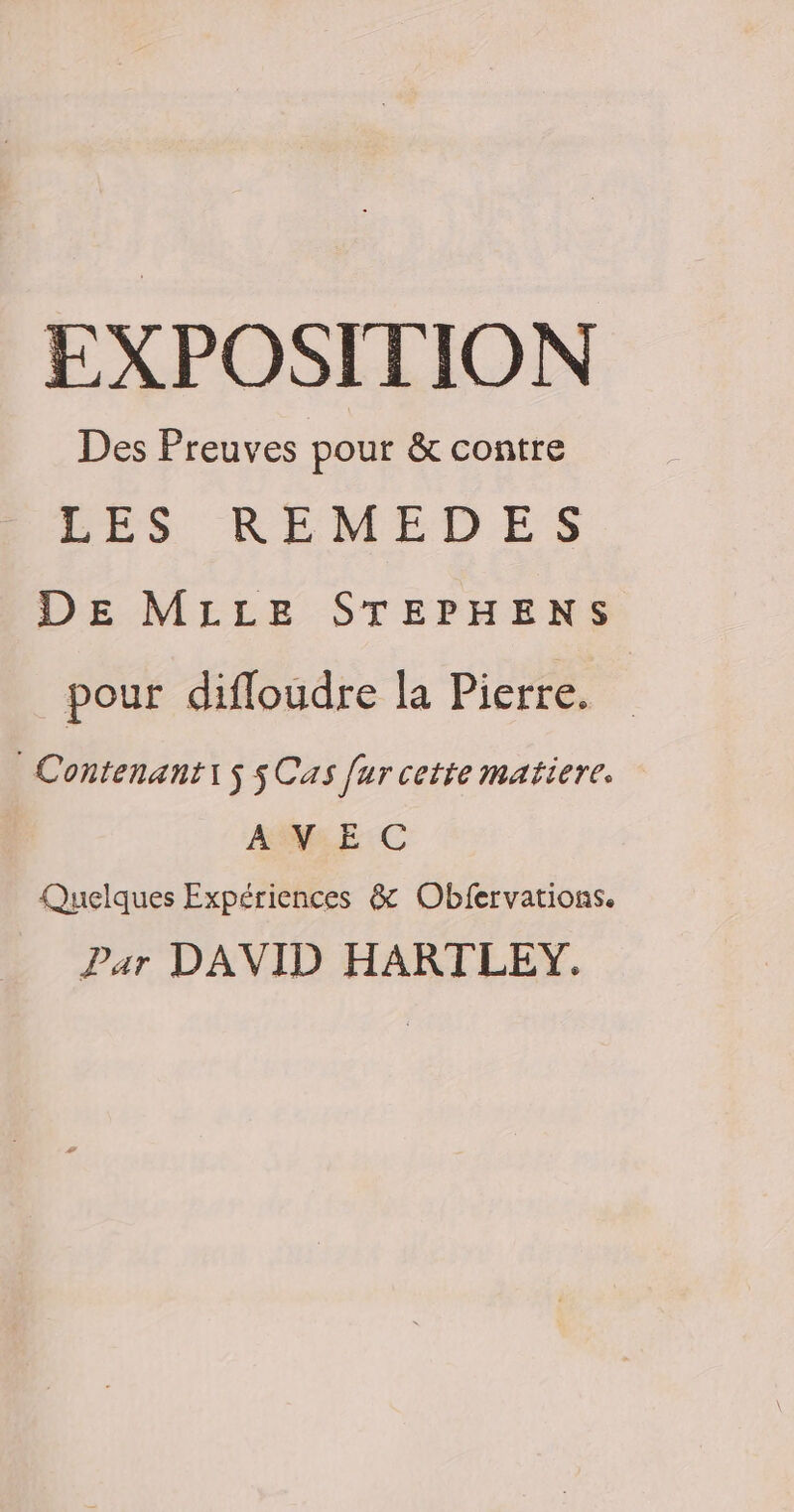 EXPOSITION Des Preuves pour &amp; contre F9 RELMEDES DE MILLE STEPHENS pour difloudre la Pierre. Contenanti5 5 Cas [urcette matiere. AVEC Quelques Expériences &amp; Obfervations. Par DAVID HARTLEY.