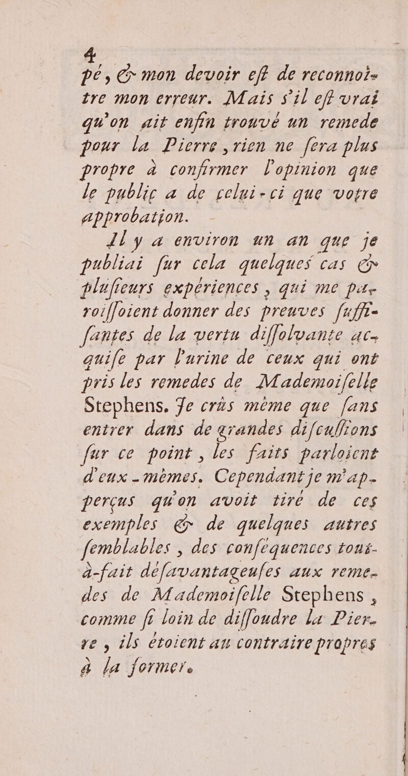 pe, € mon devoir eff de reconnoi- tre mon erreur. Mais s'il eff vrai qu'on ait enfin trouvé un remede pour la Pierre rien ne [era plus propre à confirmer l'opinion que le public à de relui-ci que votre approbation. Jl y a environ un an que je publiai far cela quelques cas &amp; plufieurs expériences, qui me pu. roifloient donner des preuves [1ffr- Jantes de la vertu diffolvante ac. guife par l'urine de ceux qui ont pris les remedes de Mademoifelle Stephens, 7e crès même que [ans entrer dans de grandes dif{culions fur ce point, les faits parloient d'eux - mêmes. Cependant je m'ap- perçus quon avoit tiré de ces exemples &amp; de quelques autres femblables des confequences tous- à-fait défavantageufes aux reme- des de Mademoifelle Stephens, comme fr loin de diflondre lx Pier. re , ils étoient au contraire propres à la former.