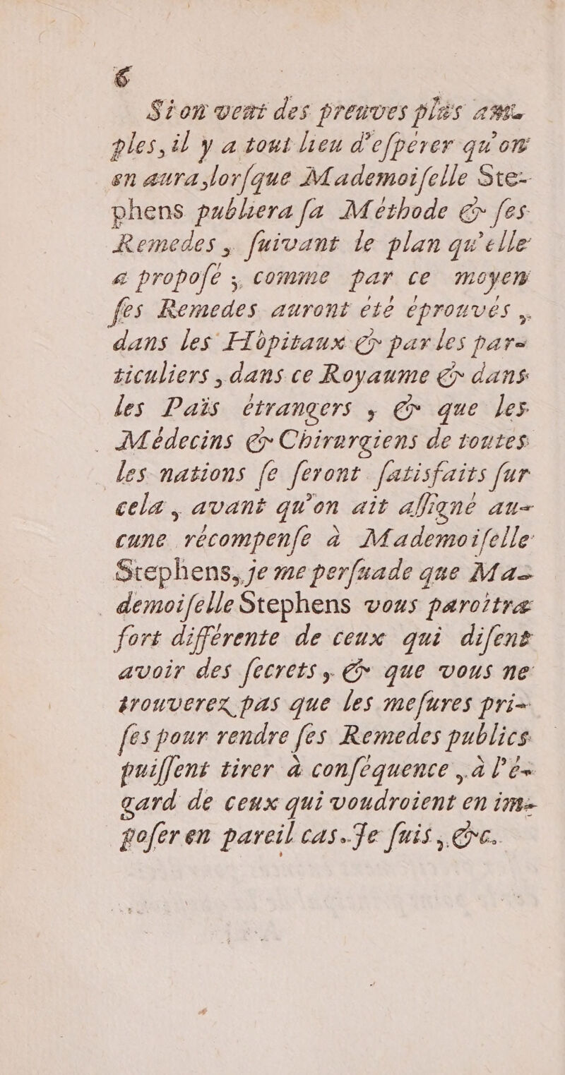 Sion vert des preuves plis am ples, il y a tout lieu d’efperer qu'on en aura lorfque Mademoifelle Sre- phens publiera [a Methode €r [es Remedes, fuivant le plan qu'elle &amp; propolé 3, comme par Ce moyen fes Remedes auront eté épronves, dans les Hôpitaux €7 par les pars ticuliers , dans ce Royaume € dans les Païs étrangers ; © que les . Médecins @ Chirargiens de toutes les nations |[e feront fatisfaits far cela, avant qu'on ait afiqné au- cune *récompenfé à Mademoi/{elle Stephens, je me perfuade que Maz _ demoifelle Stephens vous paroitræ fort différente de ceux qui difent avoir des fecrets, € que vous ne tronverex pas que les mefures pri= [es pour rendre fes Remedes publics. puilfent tirer à confequence ,à l’ê« gard de ceux qui voudroient en im goferen pareil cas.Te [uis, rc.
