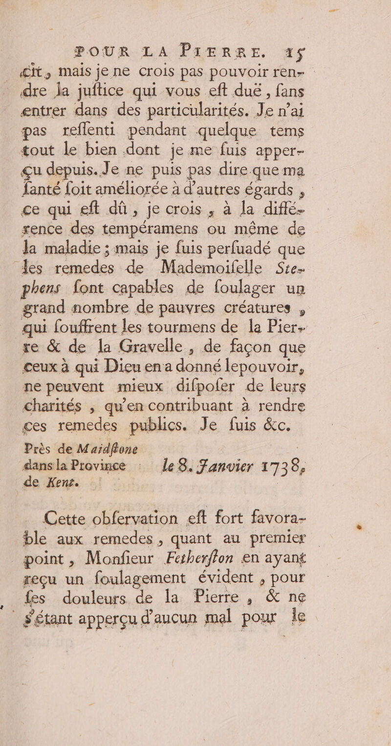 £it, mais je ne crois pas pouvoir ren dre la juftice qui vous eft duë , fans entrer dans des particularités. Je n’ai pas reflenti pendant quelque tems tout le bien dont je me fuis apper- çu depuis. Je ne puis pas dire.que ma {anté foit améliorée à d’autres égards ce qui eft dû, je crois , à la diffé. rence des tempéramens ou même de Ja maladie ; mais je fuis perfuadé que les remedes de Mademoifelle Ste. phens font capables de foulager un grand nombre de pauvres créatures , qui fouffrent les tourmens de la Pier. re &amp; de la Gravelle, de façon que ceux à qui Dieu en a donné lepouvoir, ne peuvent mieux difpofer de leurs charités , qu’en contribuant à rendre ges remedes publics. Je fuis &amp;c. Près de M aidftone dans la Province : ÎleS8. Fanvier 1738, de Kent. Cette obfervation eft fort favora- ble aux remedes , quant au premier point, Monfieur Fesherffon en ayant reçu un foulagement évident , pour fes douleurs de la Pierre , &amp; ne _ étant apperçu d'aucun mal pour Îe