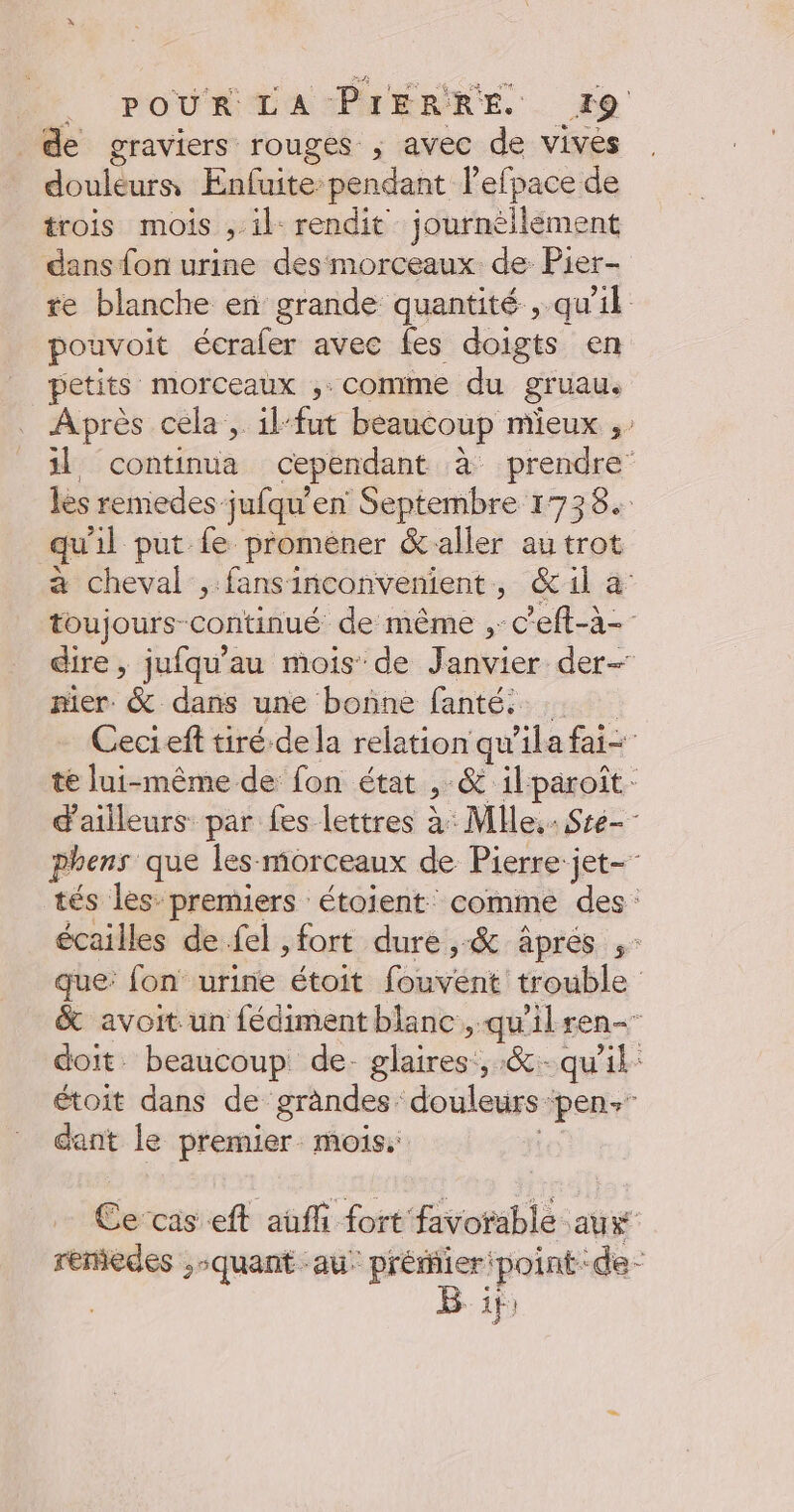 de graviers rouges ; avec de vives douléurs Enfuite: pendant l’efpace de trois mois , il rendit journèllement dans fon urine des morceaux de Pier- te blanche en grande quantité , qu’il pouvoit écraler avec fes doigts en petits morceaux ,: comme du gruau. Après cela , ilfut beaucoup mieux ;: 1] continua cependant à prendre’ les remedes jufqu'en Septembre 1738. qu'il put fe promener &amp; aller au trot à cheval ,:fansinconvenient, é&amp;il à toujours continué de même , c eft-à- dire, jufqu'au mois de Janvier der- nier. &amp; dans une bonne fanté: Cecieft tiré dela relation qu'ila fai té lui-même de fon état &gt; &amp; ilparoît- d'ailleurs par fes lettres à: Mlle. Ste-- phens que les morceaux de Pierre-jet- tés les: premiers étoient: comme des: écailles de fel ,fort dure ,-&amp; âprés ,- que: fon urine étoit (oui trouble &amp; avoit un fédiment blanc, qu'ilren- doit. beaucoup de. glaires: 5: qu'il: étoit dans de grandes: douleurs ‘pen dant le premier. mois: | Cetaseff auf fort favorable aus remedes ,-quant au’ préier'point:de- B ir: