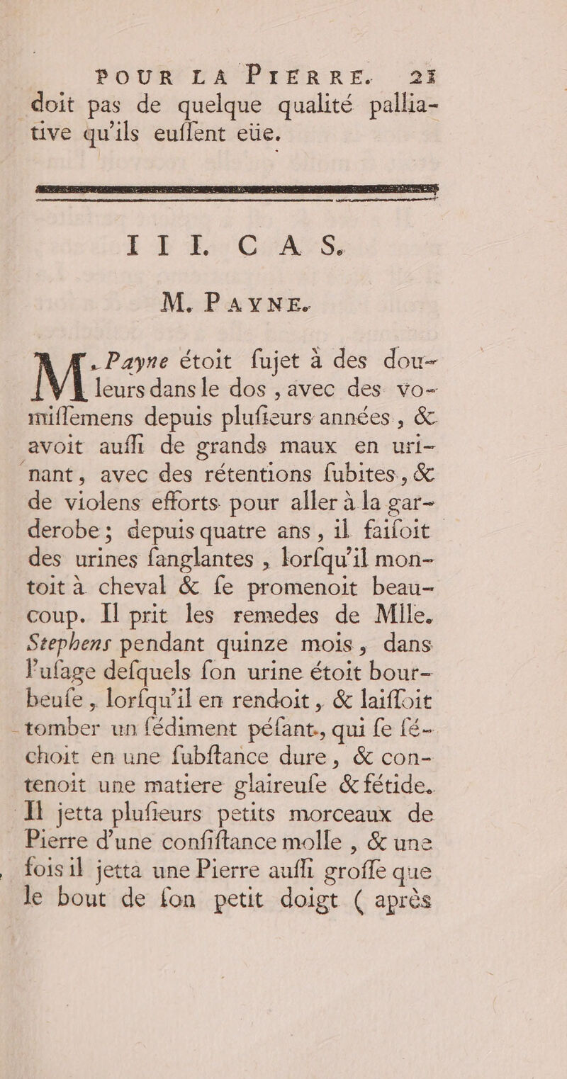 doit pas de quelque qualité pallia- tive qu'ils euflent eüe. M. PAYNE. . Payne étoit fujet à des dou M leurs dans le dos , avec des vo- miflemens depuis plufieurs années, &amp; avoit aufll de grands maux en uri- nant, avec des rétentions fubites, &amp; de violens efforts pour aller à la gar- derobe ; depuis quatre ans, il failoit des urines fanglantes , lorfqu’il mon- toit à cheval &amp; fe promenoit beau- coup. Il prit les remedes de Mile. Stephens pendant quinze mois, dans Vufage defquels fon urine étoit bour- beule , lorfqu’il en rendoit , &amp; laifloit tomber un fédiment péfant., qui fe fé choit en une fubftance dure, &amp; con- tenoit une matiere glaireufe &amp; fétide. Il jetta plufieurs petits morceaux de Pierre d’une confiftance molle , &amp; une _ foisil jetta une Pierre aufli groffe que le bout de fon petit doigt ( après