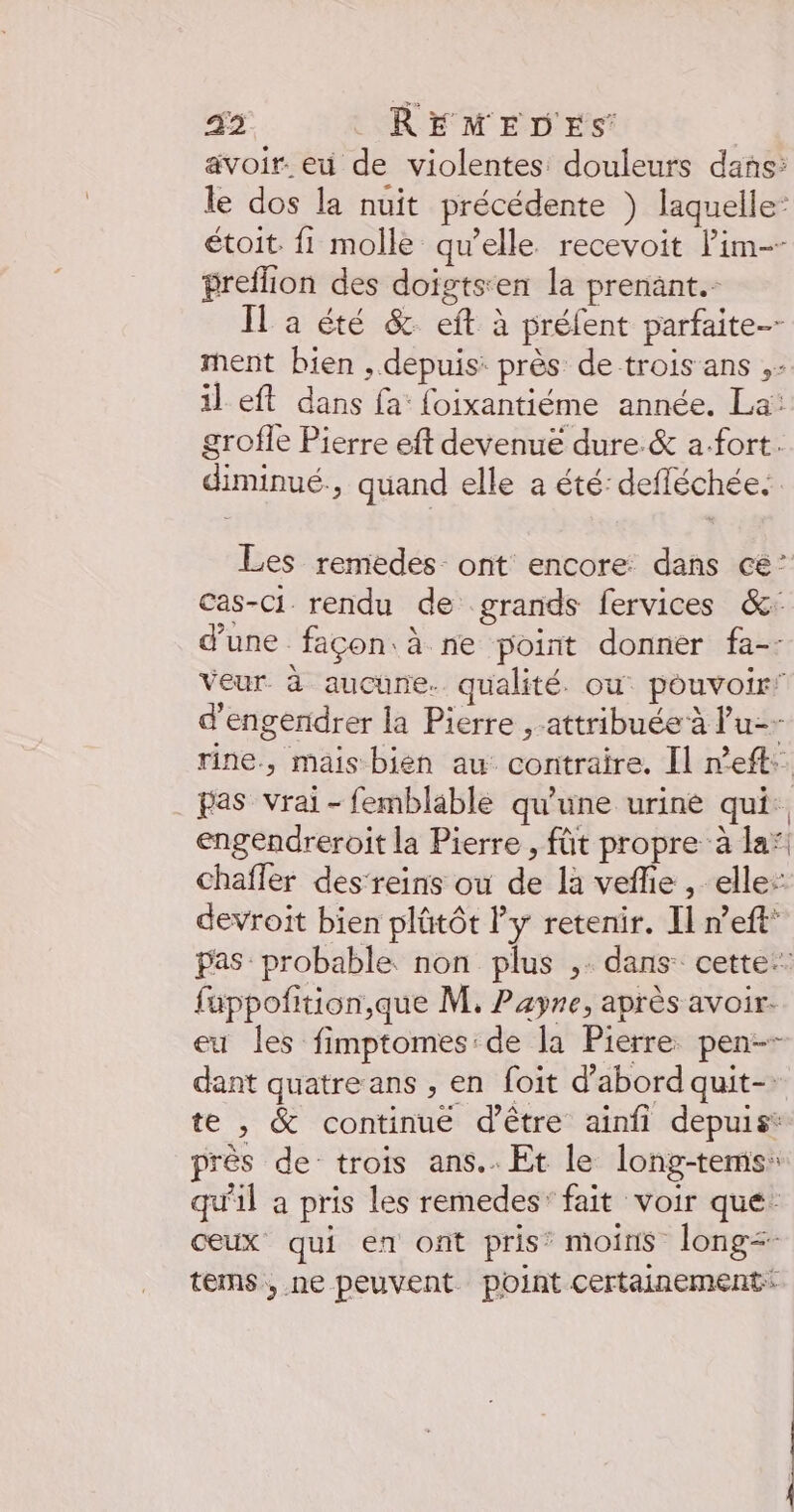 43 REÉMED'ES avoir. eu de violentes douleurs dans: le dos la nuit précédente ) laquelle: étoit. fi molle qu’elle recevoit lim-- preflion des doigts:en la prenänt.- Il a été &amp; eft à préfent parfaite ment bien , depuis: près de trois ans .- il eft dans fa: foixantiéme année. La: grofle Pierre eft devenue dure. &amp; a.fort. diminué., quand elle a été: defléchée. Les remedes ont encore dans ce’ cas-Cc1 rendu de grands fervices &amp;: d'une façon. à ne point donner fa-- Veur à aucune. qualité. où pouvoir” d'engendrer la Pierre ,-attribuée à Pu-- rine, mais bien au contraire. Il neft:. pas vrai -femblable qu'une urine qui. engendreroit la Pierre , fût propre à la* chafler des‘reins ou de la veflie , elle: devroit bien plûütôt Py retenir. Il n’eft* pas probable. non plus ,. dans cette: fappofition,que M, Payne, après avoir. eu les fimptomes:de la Pierre pen-- dant quatre ans , en foit d’abord quit-. te , &amp; continué d’être ainfi depuis* près de trois ans. Et le long-temis: qu'il a pris les remedes’ fait voir que ceux qui en ont pris’ moins long= tems, ne peuvent point certainement: