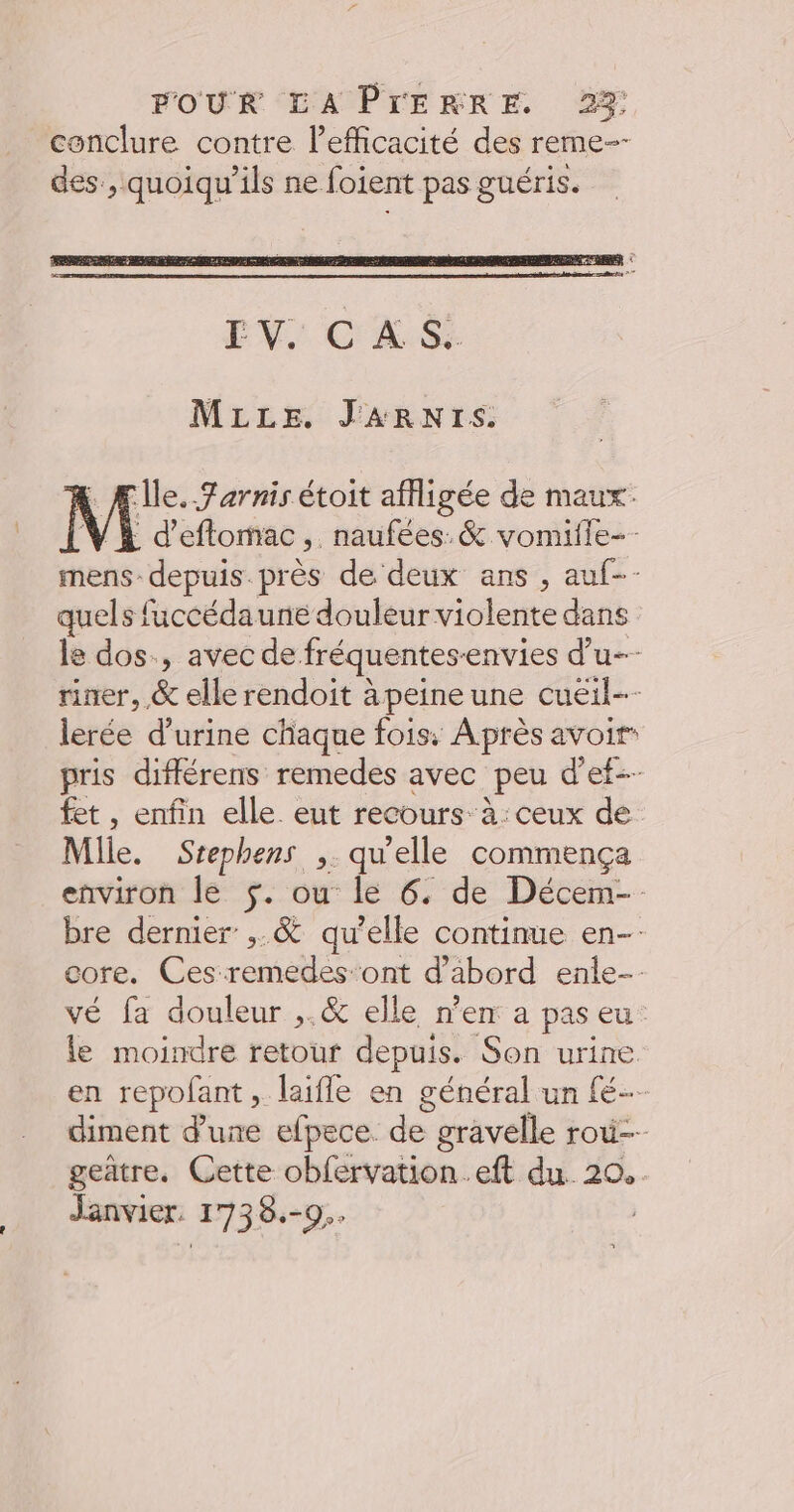 conclure contre l'efficacité des reme-- des , quoiqu’ils ne foient pas guéris. MLLE. JARNIS. Île. Farnis étoit affligée de maux. [K d’eftomac,. naufées. &amp; vomifle-- mens depuis. près de deux ans , auf-- quels fuccédaune douleur violente dans le dos., avec de fréquentes-envies d’u-- riner, &amp; elle rendoit à peine une cueil-- lerée d'urine chaque fois, Après avoir pris différens remedes avec peu d'ef-- fet , enfin elle eut recours à: ceux de Mlle. Srephens ,. qu'elle commença environ le $. ou le 6. de Décem- bre dernier ;.&amp; qu’elle continue en core. Ces-remedes-ont d’abord enle-- vé fa douleur ,.&amp; elle n’en a pas eu. le moindre retour depuis. Son urine en repofant, laïfle en général un fé diment d’une efpece. de gravelle ro geatre. Cette obfervation.eft du. 20. Janvier. 1738.-9..