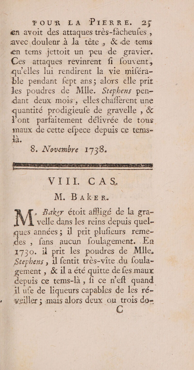 4 æn avoit des attaques très-facheules , avec douleur à la tête, &amp;4de tems æn tems jettoit un peu de gravier. Ces attaques revinrent fi fouvent, qu'elles lui rendirent la vie miféra- ble pendant fept ans; alors elle prit les poudres de Mile. Srephens pen- dant deux mois’, -elles chafferent une quantité prodigieufe de gravelle , &amp; l'ont parfaitement délivrée de tous maux de cette efpece depuis ce tems- a. | 8. Novembre 1733. NITT re M. Baker M Baker étoit affligé de la gra- velle dans les reins depuis quel- ques années ; 1l prit plufieurs reme- des , fans aucun foulagement. En 1730. il prit les poudres de Mile, Stephens , il fentit très-vite du foula- gement , &amp; il a été quitte de fes maux depuis ce tems-là , fi ce n'eft quand il ufe de liqueurs capables de les ré- yeiller ; mais alors deux ou trois do= C