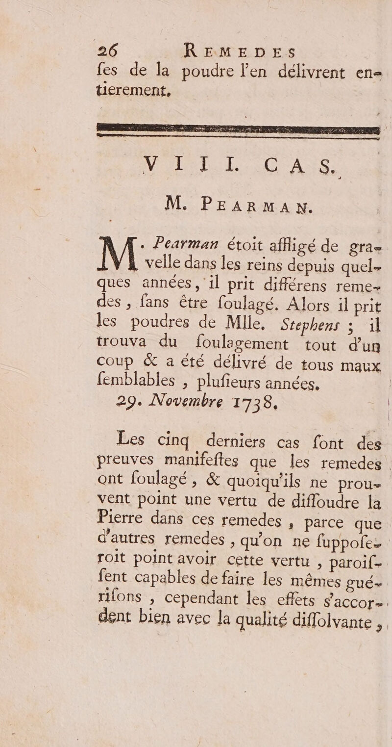 fes de la poudre l’en délivrent en tierement, M. PEARMAN. M Pearman étoit affiigé de gra velle dans les reins depuis quel- ques années, il prit différens reme- des , fans être foulagé. Alors il prit les poudres de Mlle. Srephens ; il trouva du foulagement tout d’un coup &amp; a été délivré de tous maux femblables , plufieurs années. 29. Novembre 1738. Les cinq derniers cas font des preuves manifeftes que les remedes ont foulagé, &amp; quoiqu'ils ne prou- vent point une vertu de difloudre la Pierre dans ces remedes , parce que d'autres remedes , qu'on ne fuppolez roit point avoir cette vertu , paroif. fent capables de faire les mêmes gué- rifons , cependant les eflèts s’accor=. dent bien avec la qualité diffolvante ;