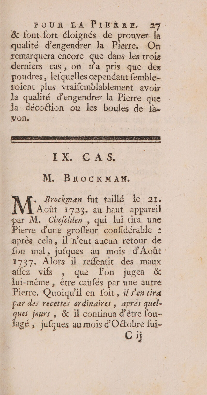 & font. fort éloignés de prouver la qualité d’engendrer la Pierre. On remarquera encore que dans les trois derniers cas, on ma pris que des poudres, lefquelles cependant femble- roient plus vraifemblablement avoir la qualité d’engendrer la Pierre que Ja décoction ou les boules de fa voñ. M. BrocKkmaAnx. A M. Brockman fut taillé Île 21. | Août 1723. au haut appareil par M. Chefelden , qui lui tira une Pierre d’une grofleur confidérable : après cela, il n’eut aucun retour de fon mal, jufques au mois d'Août 1737. Alors il reflentit des maux allez vifs , que l'on jugea & lui-même , être caufés par une autre Pierre. Quoiqu'il en foit, ÿ/ s’en tira par des recettes ordinaires , apres quel- ques jours , & il continua d’être fou- jagé , jufques au mois d'Oétobre fui-