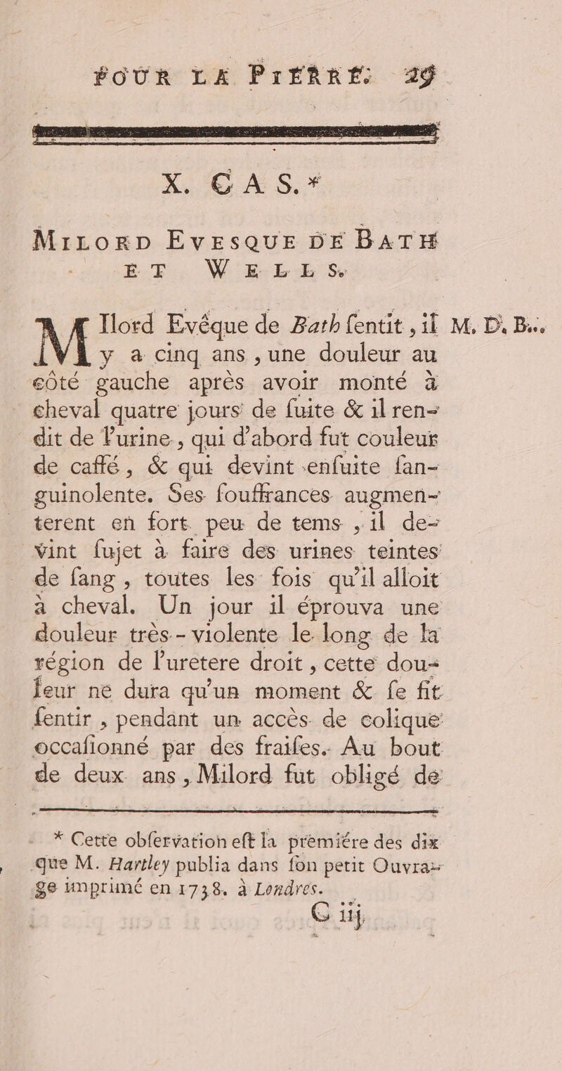 MircLorp EvESQUE DE BATH Bt. W'E-LES.  Iord Evêque de Bath fentit , il M y à cinq ans ,une douleur au eôté gauche après avoir monté à cheval quatre jours de fuite &amp; il ren- dit de Purine, qui d'abord fut couleur de café, &amp; qu devint «enfuite fan- guinolente. $es fouflrances augmen- terent en fort peu de tems , il de- vint fujet à faire des urines teintes de fang , toutes les fois qu ’il alloit a cheval. Un jour il éprouva une douleur très - violente le long de Ha région de l'uretere droit , cette dou feur ne dura qu'un moment &amp; fe fit fentir , pendant un accès de colique occafionné par des fraifes. Au bout RE deux. ans , Milord fut obligé de * Cette oblervation eft la premiére des dix que M. Hartley publia dans fon petit Ouvra: ge Anpruné en 1738. à Londres. G ii M, P, Be.