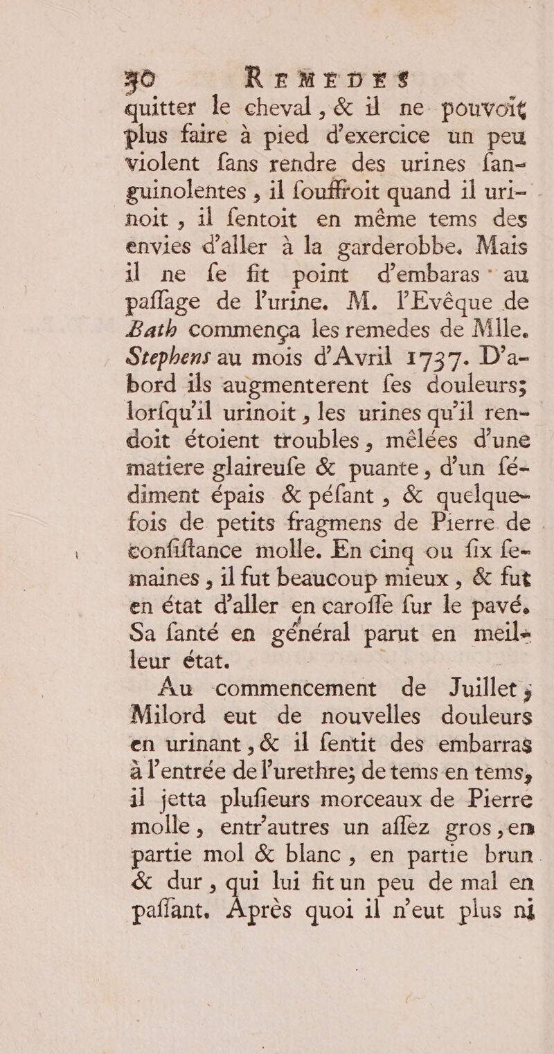 40 REMEDES quitter le cheval, &amp; il ne pouvoit plus faire à pied d'exercice un peu violent fans rendre des urines fan- guinolentes , il fouffroit quand il uri- | noit , il fentoit en même tems des envies d'aller à la garderobbe. Mais il ne fe fit point d’embaras: au paflage de lPurine. M. lEvêque de Bath commença les remedes de Mile. Stephens au mois d'Avril 1737. D’a- bord ils augmenterent fes douleurs; lorfqu’il urinoit , les urines qu’il ren- doit étoient troubles, mêlées d’une matiere glaireufe &amp; puante, d’un fé- diment épais &amp; péfant , &amp; quelque- fois de petits fragmens de Pierre de . confiftance molle. En cinq ou fix fe- maines , il fut beaucoup mieux , &amp; fut en état d'aller en carofle fur le pavé, Sa fanté en général parut en meil- leur état. Au commencement de Juillet ; Milord eut de nouvelles douleurs en urinant , &amp; 1l fentit des embarras à l’entrée de l’urethre; de tems en tems, il jetta plufieurs morceaux de Pierre molle , entr’autres un aflez gros ,en partie mol &amp; blanc, en partie brun &amp; dur, qui lui fitun peu de mal en pañlant. Après quoi il n'eut plus nm