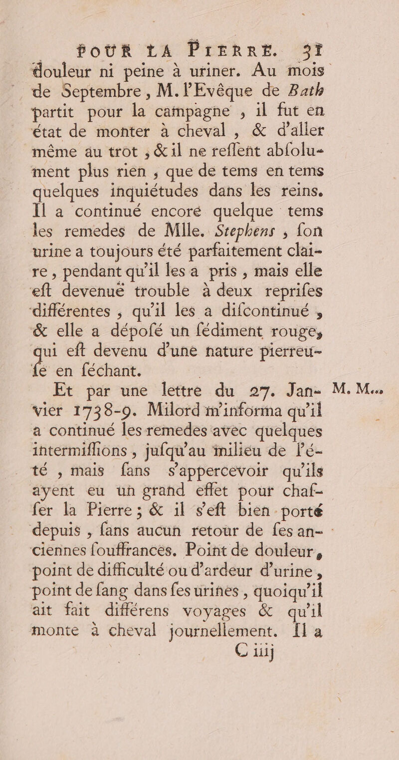 de Septembre, M.lEvêque de Bath partit pour la campagne , 1l fut en état de monter à cheval , &amp; d’aller même au trot , &amp;il ne refleñt ab{olu- ment plus rien ; que de tems en tems quelques inquiétudes dans les reins. Il a continué encoré quelque tems les remedes de Mlle. Srephens ; fon urine a toujours été parfaitement clai- re, pendant qu’il les a pris , mais elle eft devenué trouble à deux reprifes différentes ; qu’il les a difcontinué , &amp; elle a dépofé un fédiment rouge, qui eft devenu d’une nature pierreu- fe en féchant. | Et par une lettre du 27. Jan- vier 1738-9. Milord in’informa qu’il a continué les remedes avec quelques intermiflions , jufqu’au milieu de Pé- té , mais fans s'appercevoir qu'ils ayent eu un grand eflet pour chaf- fer la Pierre; &amp; il s'eft bien porté M. Me ciennes fouffrances. Point de douleur, point de difficulté ou d’ardeur d'urine, point de fang dans fes urines , quoiqu'il ait fait différens voyages &amp; qu'il monte à cheval journellement. [1 a Ci]