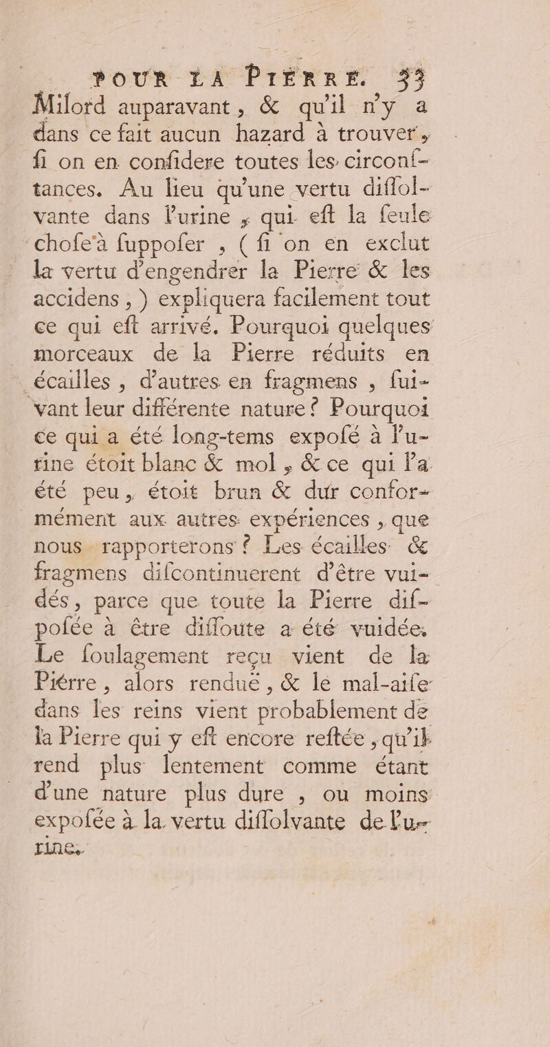 Milord auparavant, &amp; qu'il ny a dans ce fait aucun hazard à trouver, fi on en confidere toutes les circoni- tances. Au lieu qu'une vertu diflol- vante dans l'urine ; qui eft la feule chofe’à fuppoler , (fi on en exclut la vertu d’engendrer la Pierre &amp; les accidens , } expliquera facilement tout ce qui eft arrivé. Pourquoi quelques morceaux de la Pierre réduits en _écailles , d’autres en fragmens , fui- vant leur différente nature { Pourquoi ce qui a été long-tems expolé à lu- rine étoit blanc &amp; mol , &amp;ce qui la été peu. étoit brun &amp; dur confor- mément aux autres expériences , que nous rapporterons © Les écailles &amp; fragmens difcontinuerent d’être vui- dés, parce que toute la Pierre dif- pofée à être difloute a été vuidée, Le foulagement reçu vient de la Piérre , alors rendue , &amp; le mal-aife dans les reins vient probablement de la Pierre qui y eft encore reftée , qu'ik rend plus lentement comme étant d'une nature plus dure , ou moins expofée à la vertu diflolvante de Lu rine..