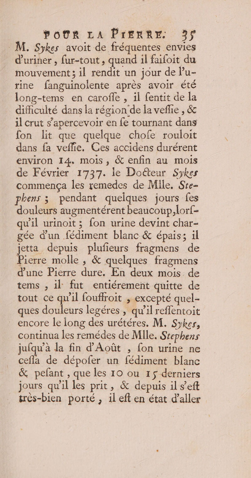 M. Sykes avoit de fréquentes envies d'uriner , fur-tout , quand il faifoit du mouvement ; il rendit un jour de Pu- rine fanguinolente après avoir été long-tems en carofle , il fentit de la difhculté dans la région‘de la vefhe , & il crut s’apercevoir en {e tournant dans fon lit que quelque chofe rouloit dans fa veflie, Ces accidens durérent environ 14, mois, & enfin au mois de Février 1737. le Doéteur Sykes commença les remedes de Mile. Sre- phens 3 pendant quelques jours fes douleurs augmentérent beaucoup, lor{- qu'il urinoit ; fon urine devint char- gée d’un fédiment blanc & épais; il jetta depuis plufieurs fragmens de Pierre molle ; & quelques fragmens d’une Pierre dure. En deux mois de tems , il fut entiérement quitte de tout ce qu'il fouffroit , excepté quel ques douleurs legéres , qu’il refflentoit encore le long des urétéres. M. Syker, continua les remédes de Mile. Ssephens jufqu’à la fin d'Août , fon urine ne cefla de dépofer un fédiment blanc & pefant , que les 10 ou 15 derniers jours qu'il les prit, & depuis il s’eft très-bien porté , il eft en état d'aller