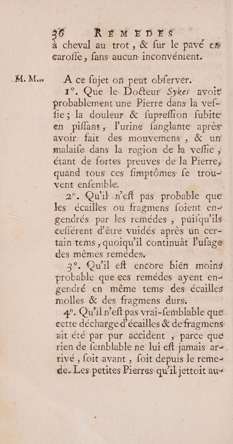 - M. Mes à cheval au trot, & fur le pavé er carofle , fans aucun inconvénient. À ce füjet of peut obferver. 1°. Que le. Doëéteur Sykes avoit probablement une Pierre dans la vel- fie; la douleur & fuprefion fubite en piflant, Vurine fanglante après avoir: fait des mouvemens , & un malaife dans la region de ka vefhe , étant de fortes preuves de la Pierre, quand tous ces fimptômes {e trou- vent enfemble. | 2°. Qu'il n’eft pas probable que les écailles ou fragmens foient en- gendrés par les reédes ; puilqu'ils cefiérent d'être vuidés après un cer- tain terms ;, quoiqu'il continuât l'ufage des mêmes remédes. | 3°. Qu'il eft encore bién moins probable que ees remédes ayent en- gendré en même tems des écailles molles & des fragmens durs, 4°. Qu'il n’eft pas vrai-femblable que cette décharge d’écailles & de’fragmens: ait té par pur accident ; parce que rien de femblable ne lui eft jamais ar- rivé , foit avant , foit depuis le reme= de. Les petites Pierres qu’il jettoit au<