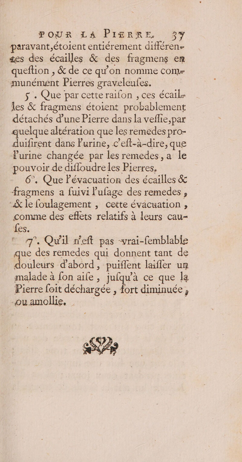 paravant,étoient entiérement différen- ses des écailles & des fragmens em queftion , & de ce qu’on nomme come munément Pierres graveleufes. $ + Que par cetteraifon , ces écail Îles & fragmens étoient probablement détachés d’une Pierre dans la veflie,par quelque altération que les remedes pro- duifirent dans Furine, c’eft-à-dire, que urine changée par les remedes , a le pouvoir de difloudre les Pierres, 6°, Que Pévacuation des écailles & fragmens a fuivi Pufage des remedes , & le foulagement , cette évacuation , comme des eflets relatifs à leurs cau- fes. 7 Qu'il neft pas -vrai-femblable que des remedes qui donnent tant de douleurs d'abord, puiflent laifler um malade à fon aife , jufqu'à ce que la Pierre foit déchargée , fort diminuée, bkamollie, 7: