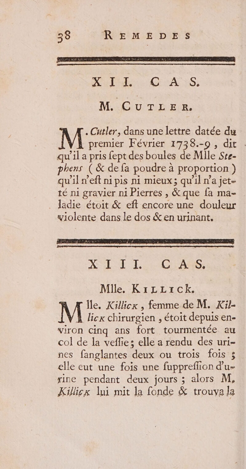 MC U TE EUR, . Cutler, dans une lettre datée du premier Février 1738.-0 , dit qu’il a pris fept des boules de Mile Ste- phens (&amp; de fa poudre à proportion } qu'il n’eft ni pis ni mieux; qu'il n’a jet- té n1 gravier mi Pierres , &amp; que fa ma- _ ladie étoit &amp; eft encore une douleur violente dans le dos &amp; en urinant. XL E 11 HrAe; AS NP, Île. Killicx , femme de M. Xi1- À licx chirurgien , étoit depuis en- viron cinq ans fort tourmentée au col de la veflies elle a rendu des uri- nes fanglantes deux ou trois fois 3 elle eut une fois une fuppreffion d’u- sine pendant deux jours 3 alors M, Killicx lui mit la fonde &amp; trouva la